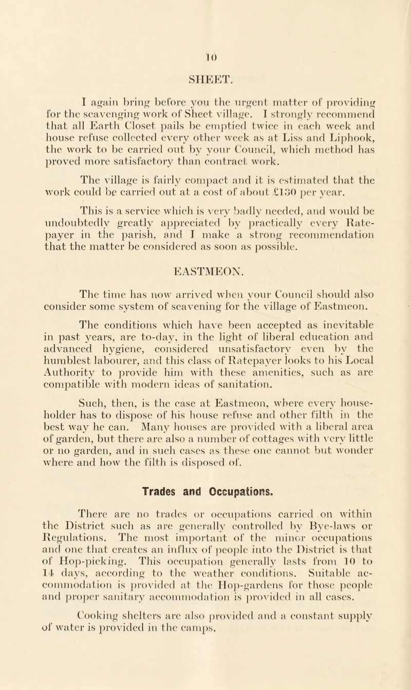 SHEET. I again bring before you the urgent matter of providing for the scavenging work of Sheet village. I strongly recommend that all Earth Closet pails be emptied twice in each week and house refuse collected every other week as at Liss and Liphook, the work to be carried out by your Council, which method has proved more satisfactory than contract work. The village is fairly compact and it is estimated that the work could lie carried out at a cost of about £130 per year. This is a service which is very badly needed, and would be undoubtedly greatly appreciated by practically every Rate¬ payer in the parish, and I make a strong recommendation that the matter be considered as soon as possible. EASTMEON. The time has now arrived when your Council should also consider some system of scavening for the village of Eastmeon. The conditions which have been accepted as inevitable in past years, are to-day, in the light of liberal education and advanced hygiene, considered unsatisfactory even by the humblest labourer, and this class of Ratepayer looks to his Local Authority to provide him with these amenities, such as are compatible with modern ideas of sanitation. Such, then, is the ease at Eastmeon, where every house¬ holder has to dispose of his house refuse and other filth in the best way he can. Many houses are provided with a liberal area of garden, but there are also a number of cottages with very little or no garden, and in such cases as these one cannot but wonder where and how the filth is disposed of. Trades and Occupations. There are no trades or occupations carried on within the District such as are generally controlled by Bye-laws or Regulations. The most important of the minor occupations and one that creates an influx of people into the District is that of Hop-picking. This occupation generally lasts from 10 to 14 days, according to the weather conditions. Suitable ac¬ commodation is provided at the Ilop-gardens for those people and proper sanitary accommodation is provided in all eases. Cooking shelters are also provided and a constant supply of water is provided in the camps.