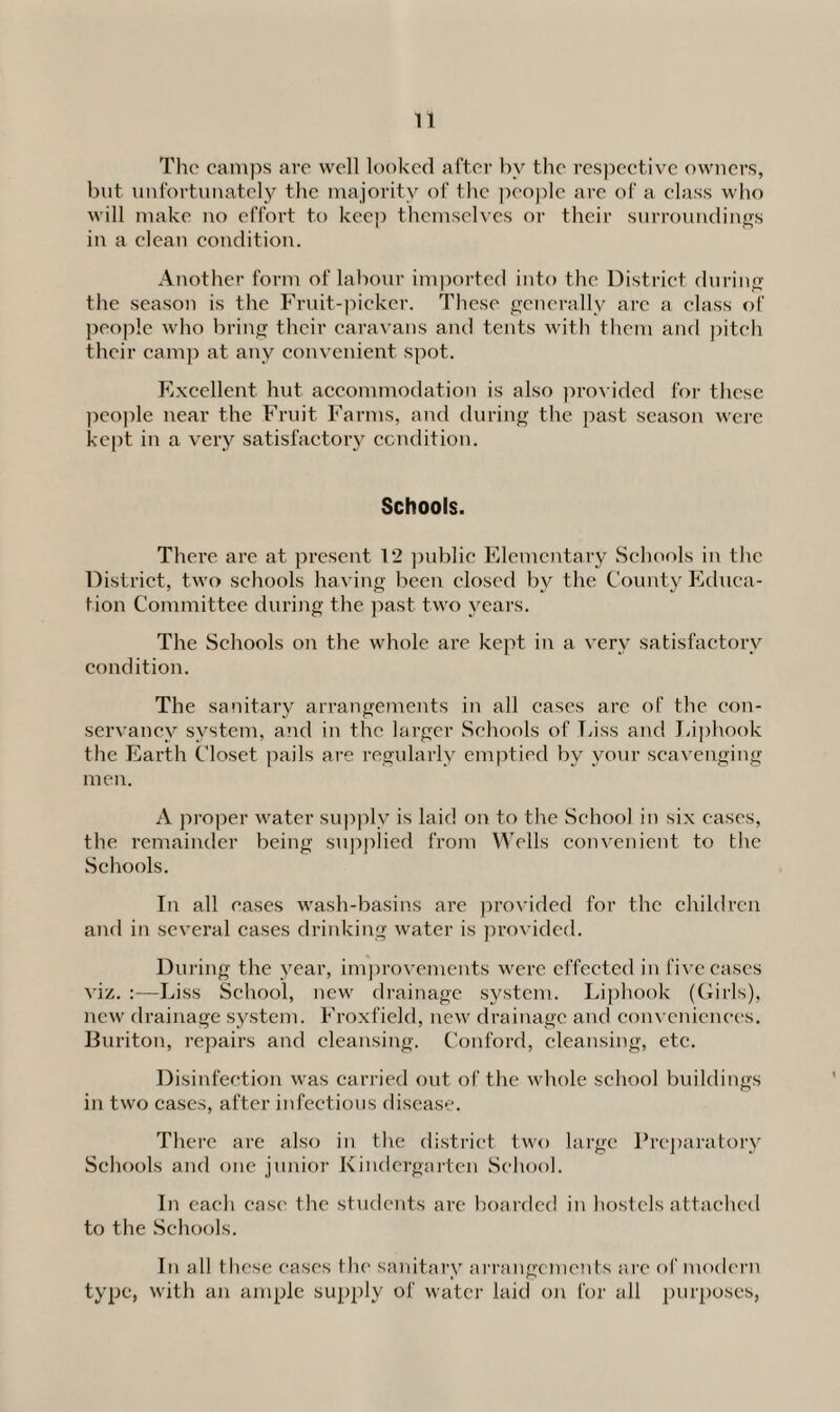 The camps arc well looked after by the respective owners, but unfortunately the majority of the people are of a class who will make no effort to keep themselves or their surroundings in a clean condition. Another form of labour imported into the District during the season is the Fruit-picker. These generally arc a class of people who bring their caravans and tents with them and pitch their camp at any convenient spot. Excellent hut accommodation is also provided for these people near the Fruit Farms, and during the past season were kept in a very satisfactory condition. Schools. There are at present 12 public Elementary Schools in the District, two schools having been closed bv the County Educa¬ tion Committee during the past two years. The Schools on the whole are kept in a very satisfactory condition. The sanitary arrangements in all cases are of the con¬ servancy system, and in the larger Schools of Liss and Liphook the Earth Closet pails are regularly emptied by your scavenging men. A proper water supply is laid on to the School in six cases, the remainder being supplied from Wells convenient to the Schools. In all cases wash-basins are provided for the children and in several cases drinking water is provided. During the year, improvements were effected in five cases viz. :—Liss School, new drainage system. Liphook (Girls), new drainage system. Froxfield, new drainage and conveniences. Buriton, repairs and cleansing. Conford, cleansing, etc. Disinfection was carried out of the whole school buildings in two cases, after infectious disease. There are also in the district two large Preparatory Schools and one junior Kindergarten School. In each case the students are boarded in hostels attached to the Schools. In all these cases the sanitary arrangements are of modern type, with an ample supply of water laid on for all purposes,