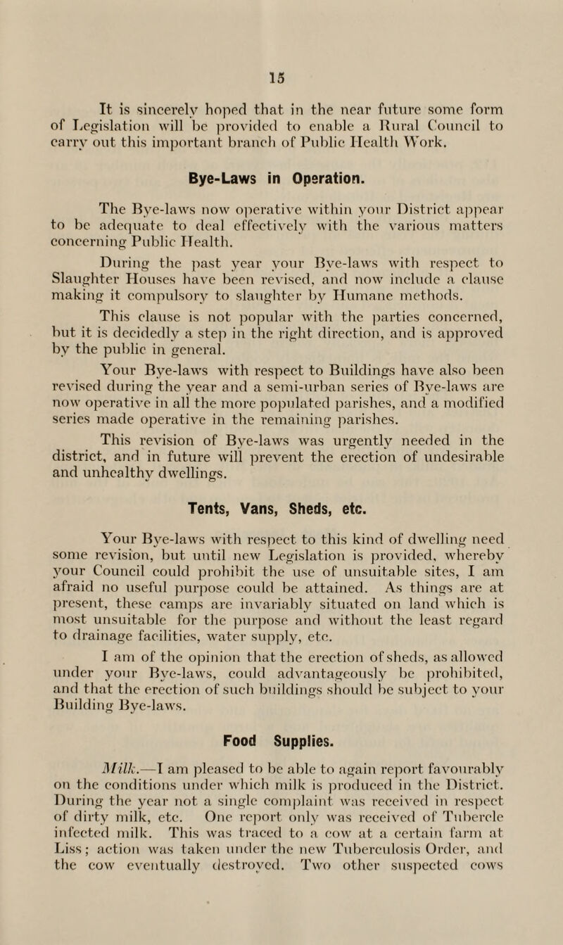 It is sincerely hoped that in the near future some form of Legislation will be provided to enable a Rural Council to carry out this important branch of Public Health Work. Bye-Laws in Operation. The Rye-laws now operative within your District appear to be adequate to deal effectively with the various matters concerning Public Health. During the past year your Rve-laws with respect to Slaughter Houses have been revised, and now include a clause making it compulsory to slaughter by Humane methods. This clause is not popular with the parties concerned, but it is decidedly a step in the right direction, and is approved by the public in general. Your Rve-laws with respect to Ruildings have also been revised during the year and a semi-urban series of Rve-laws are now operative in all the more populated parishes, and a modified series made operative in the remaining parishes. This revision of Rye-laws was urgently needed in the district, and in future will prevent the erection of undesirable and unhealthy dwellings. Tents, Vans, Sheds, etc. Your Rye-laws with respect to this kind of dwelling need some revision, but until new Legislation is provided, whereby your Council could prohibit the use of unsuitable sites, I am afraid no useful purpose could be attained. As things are at present, these camps are invariably situated on land which is most unsuitable for the purpose and without the least regard to drainage facilities, water supply, etc. I am of the opinion that the erection of sheds, as allowed under your Rye-laws, could advantageously be prohibited, and that the erection of such buildings should be subject to your Ruilding Bye-laws. Food Supplies. Milk.—I am pleased to be able to again report favourably on the conditions under which milk is produced in the District. During the year not a single complaint was received in respect of dirty milk, etc. One report only was received of Tubercle infected milk. This was traced to a cow at a certain farm at Liss; action was taken under the new Tuberculosis Order, and the cow eventually destroyed. Two other suspected cows