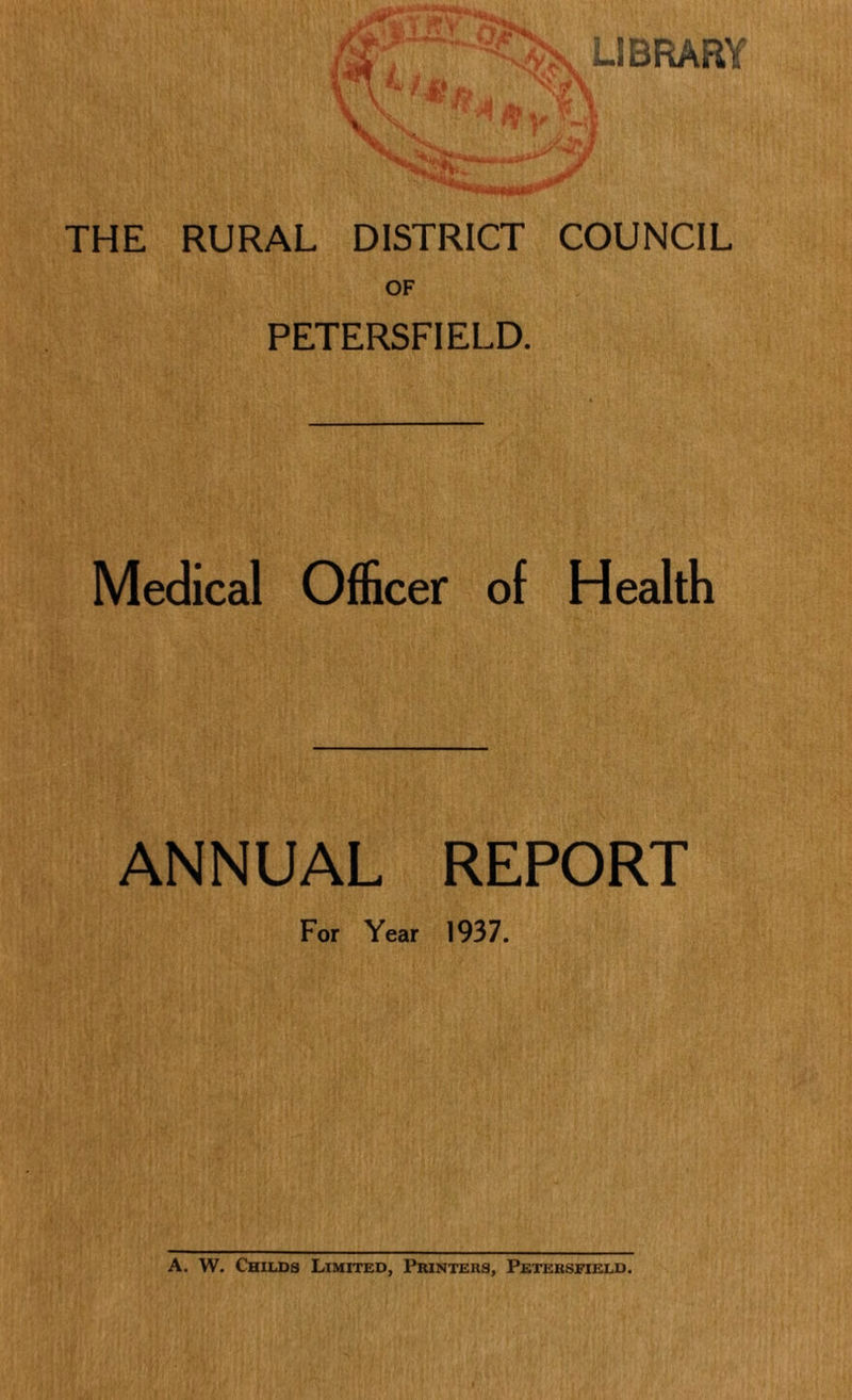 LIBRARY V'..„ THE RURAL DISTRICT COUNCIL OF PETERSFIELD. Medical Officer of Health ANNUAL REPORT For Year 1937. A. W. Childs Limited, Printers, Petersfield.