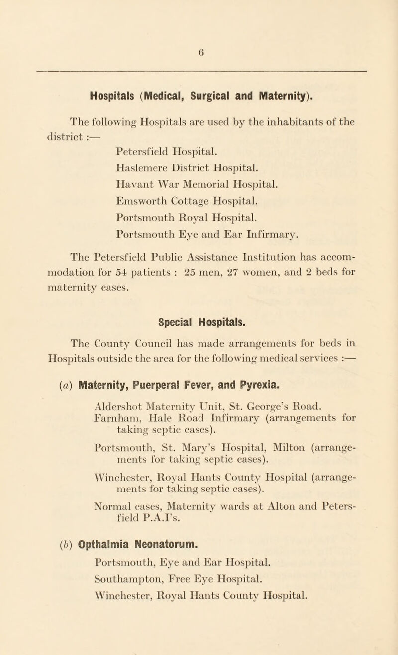 Hospitals (Medical, Surgical and Maternity). Tlie Ibllowing Hospitals are used by tlie inhabitants of the distriet :— Petersfield Hospital. Hasleinere Distriet Hospital. Havant War Memorial Hospital. Emsworth Cottage Hospital. Portsmouth Royal Hospital. Portsmouth Eye and Ear Infirmary. The Petersfield Public Assistance Institution has accom¬ modation for 54 patients : 25 men, 27 women, and 2 beds for maternity cases. Special Hospitals. The County Council has made arrangements for beds in Hospitals outside the area for the following medical services :— (a) Maternity, Puerperal Fever, and Pyrexia. Aldershot Maternity Unit, St. George’s Road. Earnham, Hale Road Infirmary (arrangements for taking septic cases). Portsmouth, St. Mary’s Hospital, Milton (arrange¬ ments for taking septic eases). \Vinchestei-, Royal Hants County Hospital (arrange¬ ments for taking septic cases). Normal cases, Maternitv wai'ds at Alton and Peters¬ field P.A.I’s. (b) Opthalmia Neonatorum. Portsmouth, Eye and Ear Hos])ital. Southam])ton, Free Eye Hospital. Winchester, Royal Hants County Hospital.