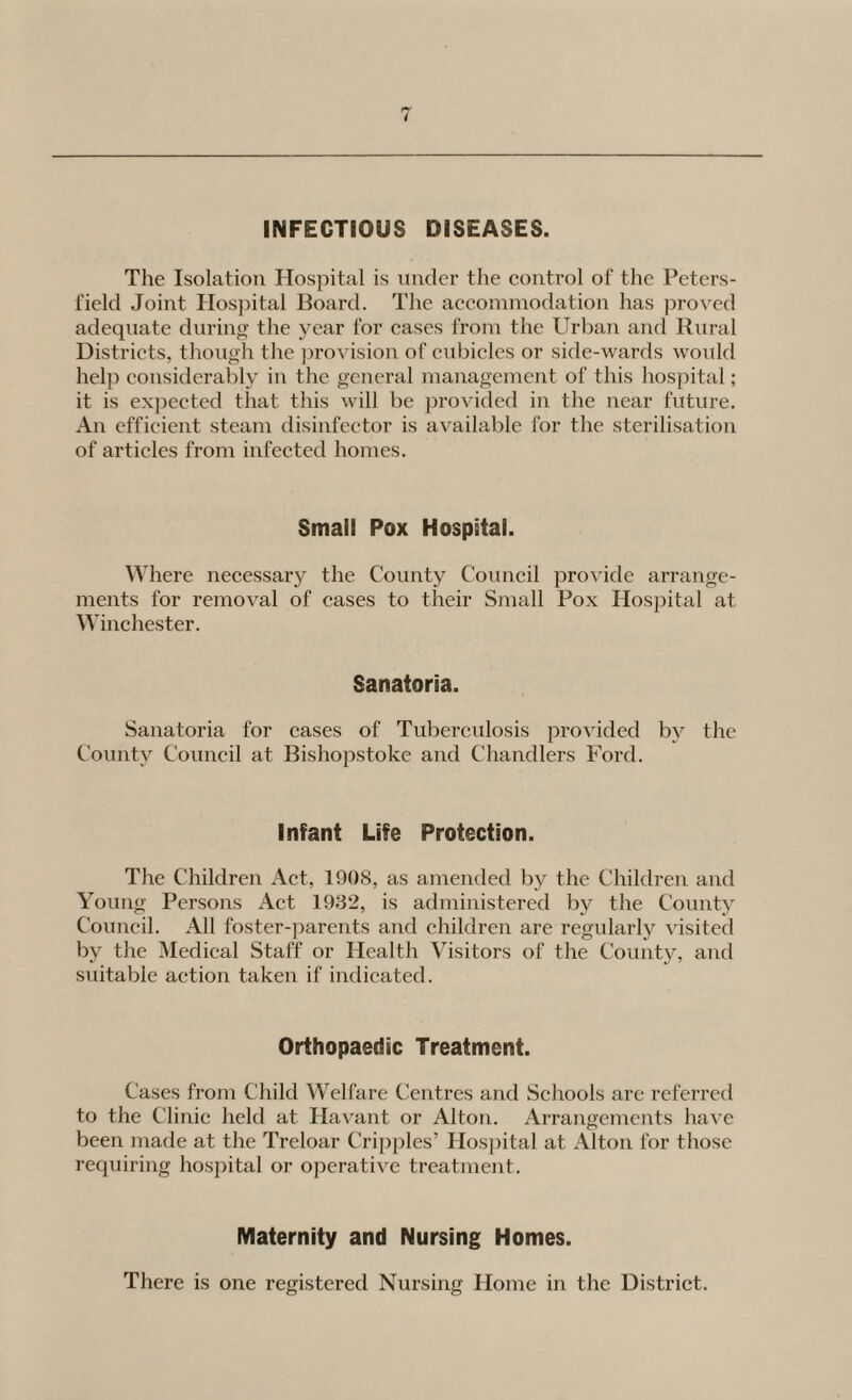 INFECTIOUS DISEASES. The Isolation Hosjiital is under tlie control of the Peters- field Joint Hos])ital Board. The accommodation has ])rovcd adequate durino; the year for cases from the Urbaii and Rural Districts, though the jirovision of cubicles or side-wards would help considerably in the general management of this hospital; it is expected that this will be provided in the near future. An efficient steam disinfector is available for the sterilisation of articles from infected homes. Small Pox Hospital. Where necessary the County Council provide arrange¬ ments for removal of cases to their Small Pox Hospital at Winchester. Sanatoria. Sanatoria for cases of Tuberculosis provided by the County Council at Bishopstoke and Chandlers Ford. Infant Life Protection. The Children Act, 1908, as amended by the Children and Young Persons Act 1932, is administered by the County Council. All foster-parents and children are regularly visited by the Medical Staff or Health Visitors of the County, and suitable action taken if indicated. Orthopaedic Treatment. Cases from Child Welfare Centres and Schools are referred to the Clinic held at Ha\'ant or Alton. ArranQcmcnts have o been made at the Treloar Cripples’ Hospital at Alton for those requiring hosi^ital or operative treatment. Maternity and Nursing Homes. There is one registered Nursing Home in the District.