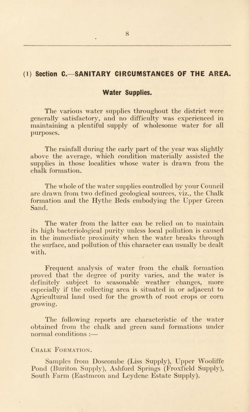 s (1) Section C.—SANITARY CIRCUMSTANCES OF THE AREA. Water Supplies. The various water supplies throughout the distriet were generally satisfactory, and no difficvdty was experienced in maintaining a plentiful supply of wholesome water for all purposes. The rainfall during the early part of the year was slightly above the average, which condition materially assisted the supplies in those localities whose water is drawn from the chalk formation. The whole of the water supplies controlled by your Council are drawn from two defined geological sources, viz., the Chalk formation and the Hythe Beds embodying the Upper Green Sand. The water from the latter can be relied on to maintain its high bacteriological purity unless local ])ollution is caused in the immediate ]iroximity when the water breaks through the surface, and pollution of this character can usually be dealt with. Frequent analysis of water from the chalk formation ])roved that the tlegree of jiurity varies, and the water is definitely subject to seasonable weather changes, more especially if the collecting area is situated in or adjacent to Agricultural land used for the growth of root crops or corn growing. The following reports are characteristic of the water obtained from the chalk and green sand formations under normal conditions ;— Chalk Fokmation. Sam])lcs from Doscombe (Liss Su])ply), Upi)cr Wooliffe Pond (Buriton Su])ply), Ashford Springs (Froxficld Supply), South Farm (Eastmeon and Lcydene Estate Suj^ply).