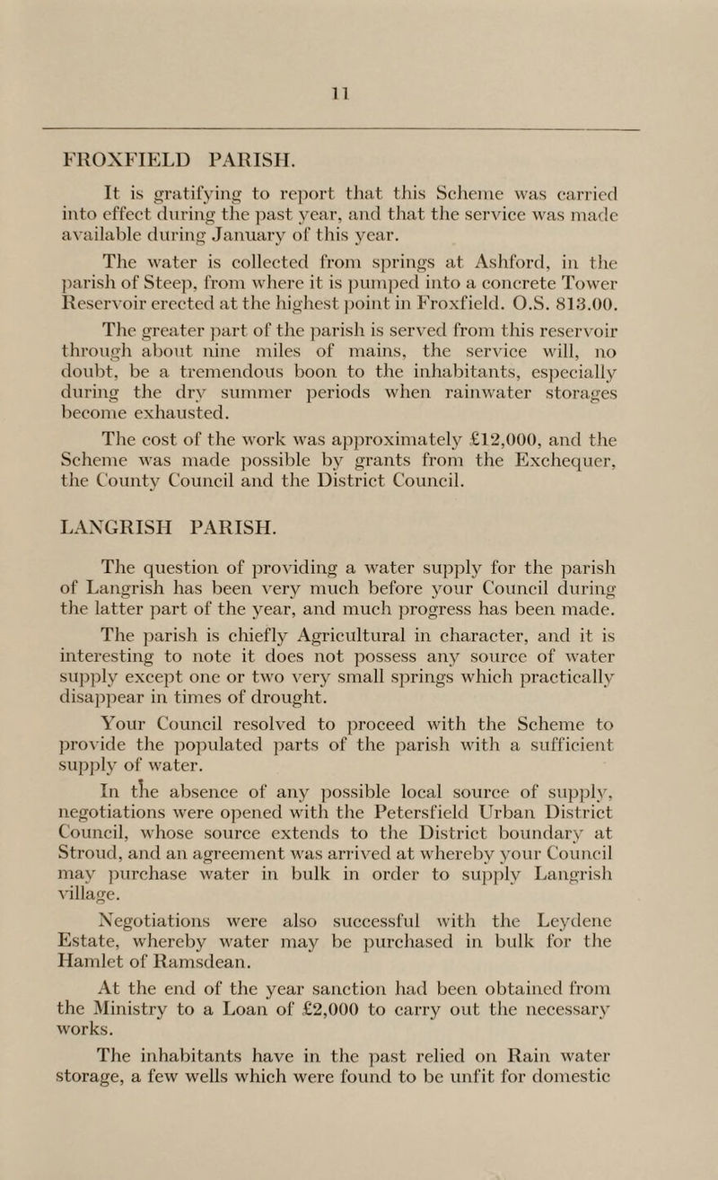FROXFIELD PARISFI. It is gratifying to report tJiat this Sclieiue was carried into effect during the past year, and that tiie service was made available during Jai^uary of this year. The water is collected from springs at Ashfox-d, in the jxarish of Steep, fi’om where it is pumped into a concrete Tower Resei’voir ei’ccted at the highest jxoint in Fi’oxfield. O.S. 813.00. The grexiter jxart of the ]iarish is served fronx this reservoir thi’ough about nine miles of mains, the service will, no doubt, be a tremendous boon to the inhabitants, es]xecially during the diy summer periods when I’ainwater storages become exhausted. The cost of the work was approximately £12,000, and the Scheme was made possible by gi-ants from the Exchequer, the County Council and the District Council. LAXGRISH PARISH. The question of pi’oviding a water supply for the parish of Langi’ish has beeix very much before your Council during the latter part of the year, and much progress has been made. The jxarish is chiefly Agricultui’al in character, and it is intei-esting to note it does not possess any source of water supply except one or two very small springs which pi’actically disappear in times of drought. Your Council resolved to proceed with the Scheme to jxi’OA'ide the po]xulated parts of the parish with a sufficient supjxl}^ of water. In tlie absence of any possible local soui'ce of supply, negotiatioixs were opened with the Petcrsfield Urban District Council, whose source extends to the District boundary at Stroxxd, and an agreement was ai-i'ived at whereby your Council may jxurchase water in bulk in order to supixly Langrish x'illage. X'egotiations were also successfxd with the Ley dene Estate, whereby water may be pux’chased in bulk for the Hamlet of Ramsdean. At the eixd of the year sanction had been obtained from the Ministry to a Loan of £2,000 to cari-y out the necessary works. The inhabitants have iix the past relied oix Rain water storage, a few wells which were found to be unfit for domestic