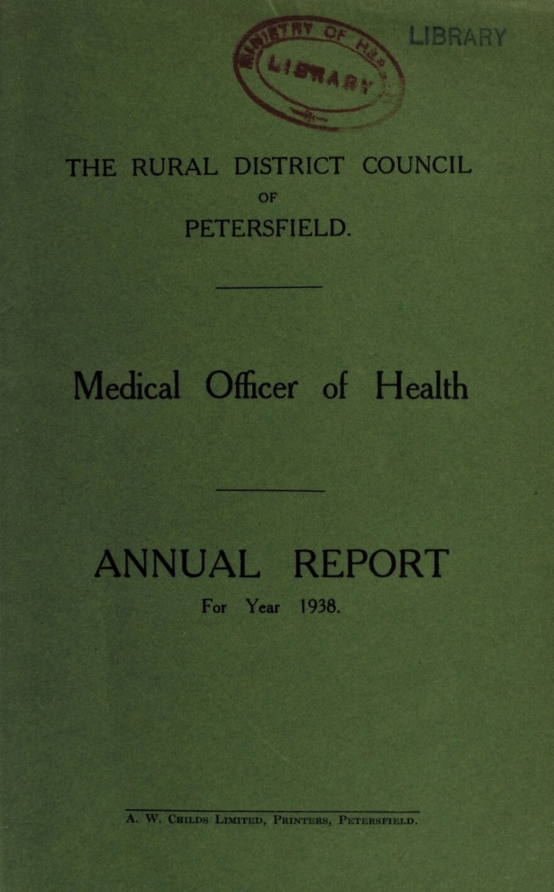 THE RURAL DISTRICT COUNCIL PETERSFIELD. Medical Officer of Health ANNUAL REPORT For Year 1938. A. W. Childs Limited, Printers, Petersfield.