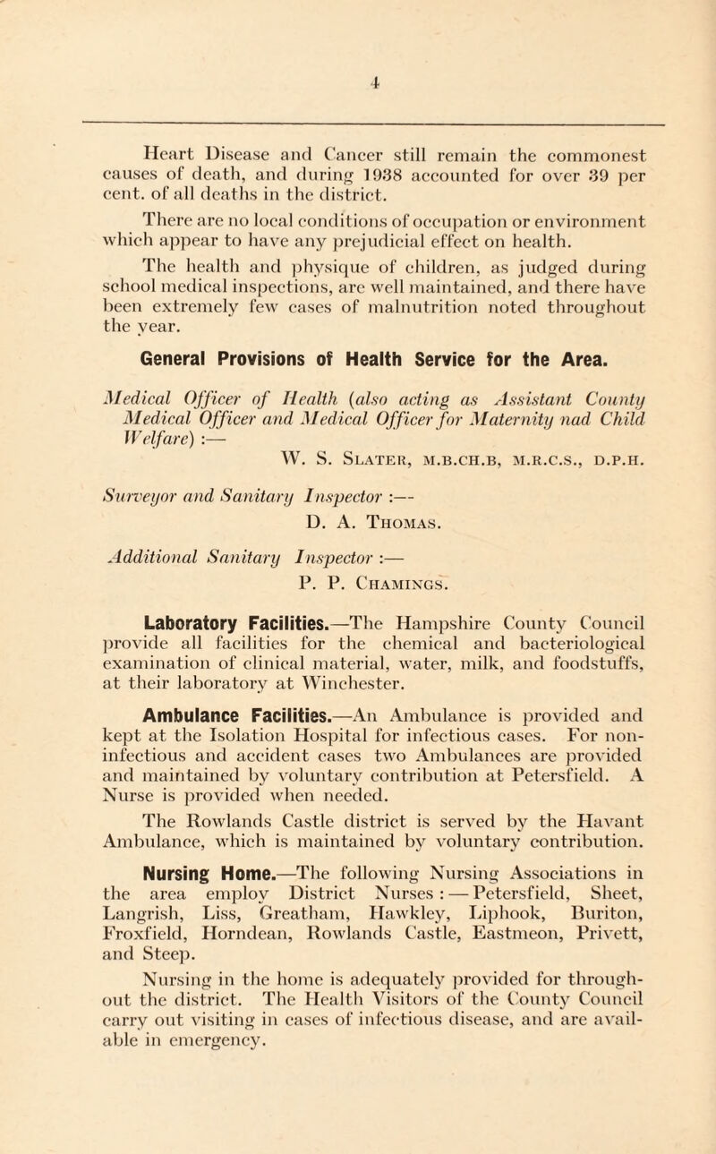 Heart Disease and Cancer still remain the commonest causes of death, and during 1938 accounted for over 39 per cent, of all deaths in the district. There are no local conditions of occupation or environment which appear to have any prejudicial effect on health. The health and physique of children, as judged during school medical inspections, are well maintained, and there have been extremely few cases of malnutrition noted throughout the year. General Provisions of Health Service for the Area. Medical Officer of Health (also acting as Assistant County Medical Officer and Medical Officer for Maternity nad Child Welfare) :— W. S. Slater, m.b.ch.b, m.r.c.s., d.p.h. Surveyor and Sanitary Inspector :— D. A. Thomas. Additional Sanitary Inspector :— P. P. Chamings. Laboratory Facilities.—The Hampshire County Council provide all facilities for the chemical and bacteriological examination of clinical material, water, milk, and foodstuffs, at their laboratory at Winchester. Ambulance Facilities.—An Ambulance is provided and kept at the Isolation Hospital for infectious cases. For non- infectious and accident cases two Ambulances are provided and maintained by voluntary contribution at Petersfield. A Nurse is provided when needed. The Rowlands Castle district is served by the Havant Ambulance, which is maintained by voluntary contribution. Nursing Home.—The following Nursing Associations in the area employ District Nurses : — Petersfield, Sheet, Langrish, Liss, Greatham, Hawkley, Liphook, Buriton, Froxfield, Horndean, Rowlands Castle, Eastmeon, Privett, and Steep. Nursing in the home is adequately provided for through¬ out the district. The Health Visitors of the County Council carry out visiting in cases of infectious disease, and are avail¬ able in emergency.