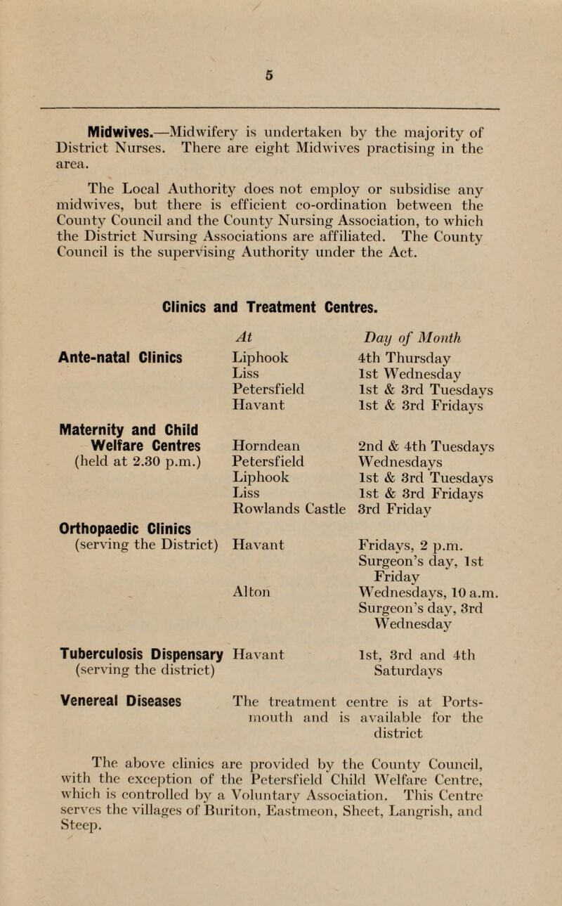 Midwives.—Midwifery is undertaken by the majority of District Nurses. There are eight Midwives practising in the area. The Local Authority does not employ or subsidise any midwives, but there is efficient co-ordination between the County Council and the County Nursing Association, to which the District Nursing Associations are affiliated. The County Council is the supervising Authority under the Act. Clinics and Treatment Centres. Ante-natal Clinics At Liphook Liss Petersfield Havant Day of Month 4th Thursday 1st Wednesday 1st & 3rd Tuesdays 1st & 3rd Fridays Maternity and Child Welfare Centres (held at 2.30 p.m.) Horndean Petersfield Liphook Liss Rowlands Castle Orthopaedic Clinics (serving the District) Havant A1 ton 2nd & 4th Tuesdays Wednesdays 1st & 3rd Tuesdays 1st & 3rd Fridays 3rd Friday Fridays, 2 p.m. Surgeon’s day, 1st Friday Wednesdays, 10 a.m. Surgeon’s day, 3rd Wednesday Tuberculosis Dispensary Havant (serving the district) 1st, 3rd and 4th Saturdays Venereal Diseases The treatment centre is at Ports¬ mouth and is available for the district The above clinics are provided by the County Council, with the exception of the Petersfield Child Welfare Centre, which is controlled by a Voluntary Association. This Centre serves the villages of Buriton, Eastmeon, Sheet, Langrish, and Steep.