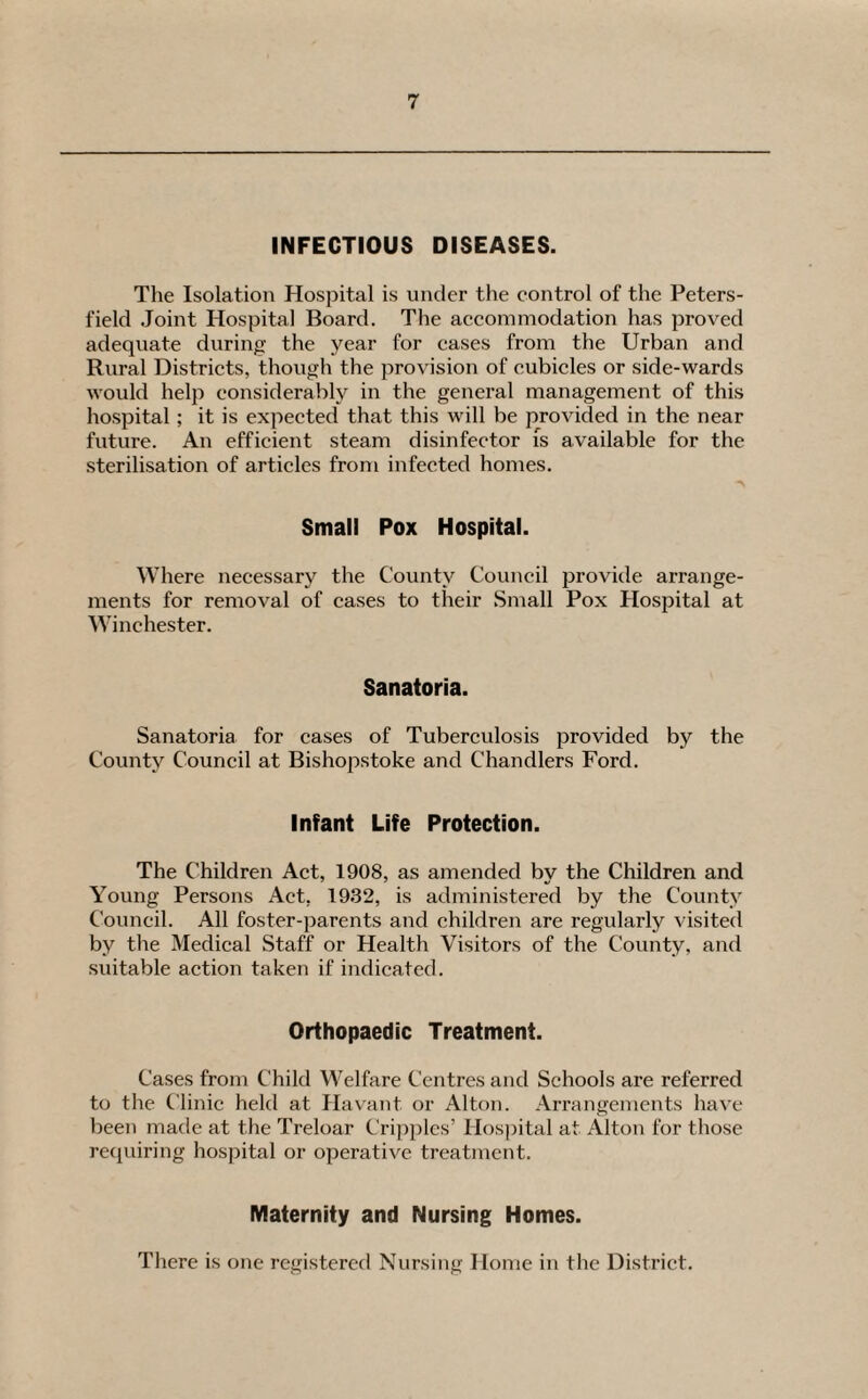 INFECTIOUS DISEASES. The Isolation Hospital is under the control of the Peters- field Joint Hospital Board. The accommodation has proved adequate during the year for eases from the Urban and Rural Districts, though the provision of cubicles or side-wards would help considerably in the general management of this hospital; it is expected that this will be provided in the near future. Au efficient steam disinfector is available for the sterilisation of articles from infected homes. Small Pox Hospital. Where necessary the County Council provide arrange¬ ments for removal of cases to their Small Pox Hospital at Winchester. Sanatoria. Sanatoria for cases of Tuberculosis provided by the County Council at Bishopstoke and Chandlers Ford. Infant Life Protection. The Children Act, 1908, as amended by the Children and Young Persons Act, 1932, is administered by the County Council. All foster-parents and children are regularly visited by the Medical Staff or Health Visitors of the County, and suitable action taken if indicated. Orthopaedic Treatment. Cases from Child Welfare Centres and Schools are referred to the Clinic held at Havant or Alton. Arrangements have been made at the Treloar Cripples’ Hospital at Alton for those requiring hospital or operative treatment. Maternity and Nursing Homes. There is one registered Nursing Home in the District.