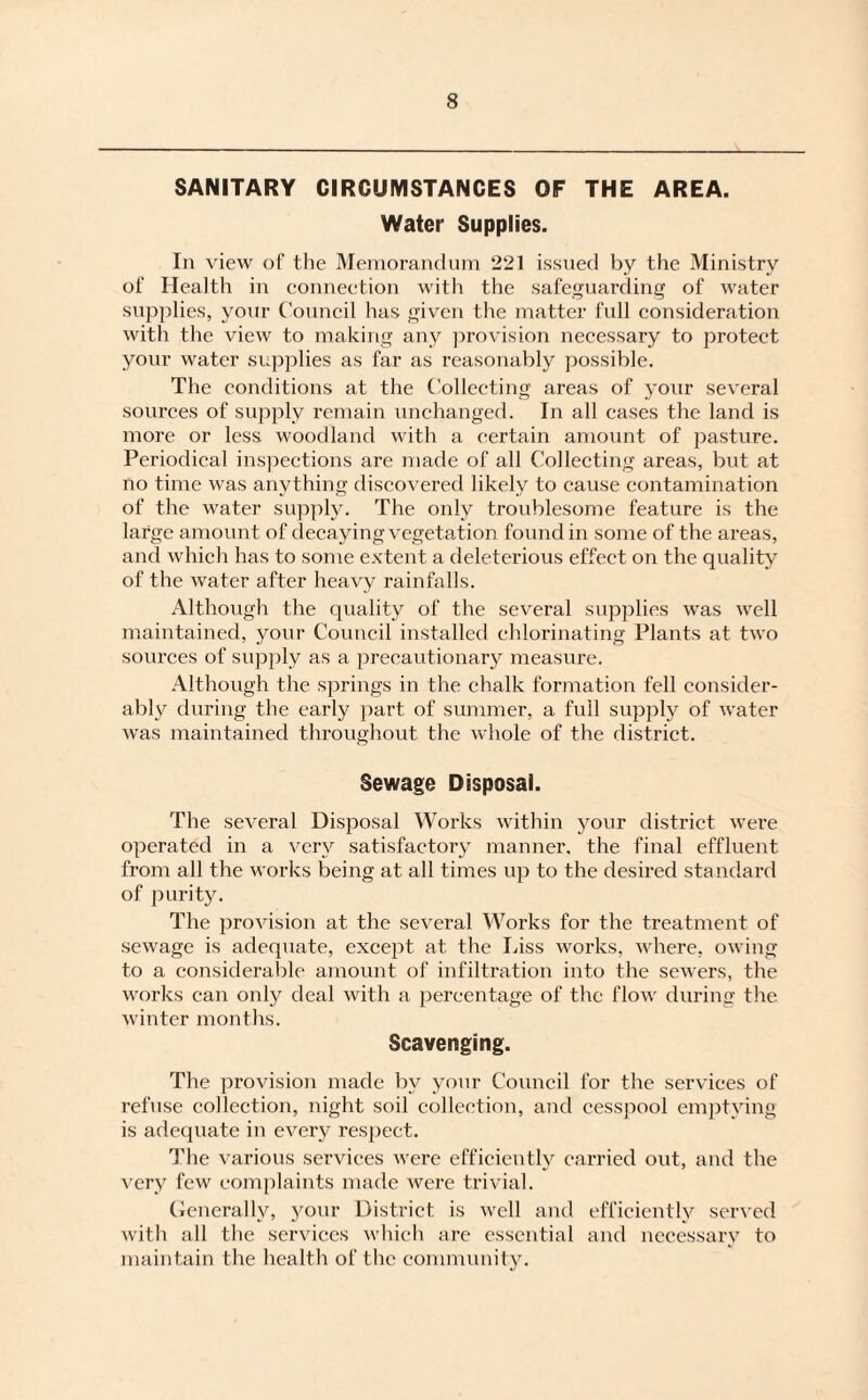 SANITARY CIRCUMSTANCES OF THE AREA. Water Supplies. In view of the Memorandum 221 issued by the Ministry of Health in connection with the safeguarding of water supplies, your Council has given the matter full consideration with the view to making any provision necessary to protect your water supplies as far as reasonably possible. The conditions at the Collecting areas of your several sources of supply remain unchanged. In all cases the land is more or less woodland with a certain amount of pasture. Periodical inspections are made of all Collecting areas, but at no time was anything discovered likely to cause contamination of the water supply. The only troublesome feature is the large amount of decaying vegetation found in some of the areas, and which has to some extent a deleterious effect on the quality of the water after heavy rainfalls. Although the quality of the several supplies was well maintained, your Council installed chlorinating Plants at two sources of supply as a precautionary measure. Although the springs in the chalk formation fell consider¬ ably during the early part of summer, a full supply of water was maintained throughout the whole of the district. Sewage Disposal. The several Disposal Works within your district were operated in a very satisfactory manner, the final effluent from all the works being at all times up to the desired standard of purity. The provision at the several Works for the treatment of sewage is adequate, except at the Liss works, where, owing to a considerable amount of infiltration into the sewers, the works can only deal with a percentage of the flow during the winter months. Scavenging. The provision made by your Council for the services of refuse collection, night soil collection, and cesspool emptying is adequate in every respect. The various services were efficiently carried out, and the very few complaints made were trivial. Generally, your District is well and efficiently served with all the services which are essential and necessary to maintain the health of the community.