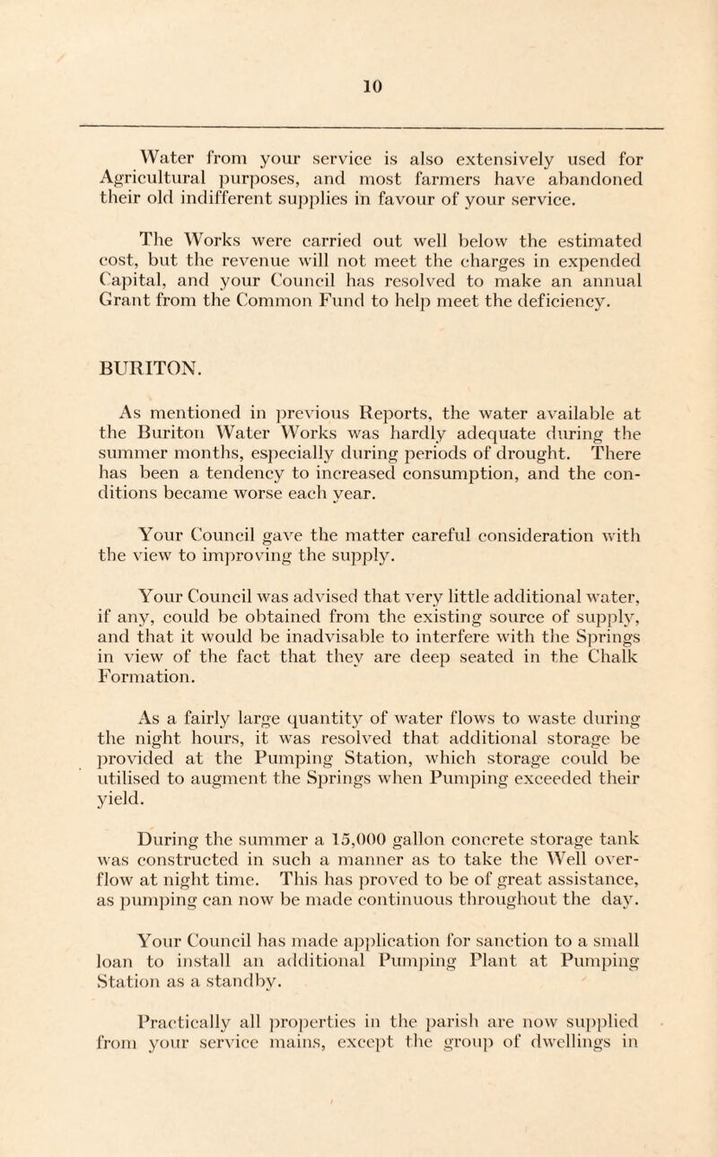 Water from your service is also extensively used for Agricultural purposes, and most farmers have abandoned their old indifferent supplies in favour of your service. The Works were carried out well below the estimated cost, but the revenue will not meet the charges in expended Capital, and your Council has resolved to make an annual Grant from the Common Fund to help meet the deficiency. BURITON. As mentioned in previous Reports, the water available at the Buriton Water Works was hardly adequate during the summer months, especially during periods of drought. There has been a tendency to increased consumption, and the con¬ ditions became worse each year. Your Council gave the matter careful consideration with the view to improving the supply. Your Council was advised that very little additional water, if any, could be obtained from the existing source of supply, and that it would be inadvisable to interfere with the Springs in view of the fact that they are deep seated in the Chalk Formation. As a fairly large quantity of water flows to waste during the night hours, it was resolved that additional storage be provided at the Pumping Station, which storage eoidd be utilised to augment the Springs when Pumping exceeded their yield. During the summer a 15,000 gallon concrete storage tank was constructed in such a manner as to take the Well over¬ flow at night time. This has proved to be of great assistance, as pumping can now be made continuous throughout the day. Your Council has made application for sanction to a small loan to install an additional Pumping Plant at Pumping Station as a standby. Practically all properties in the parish are now supplied from your service mains, except the group of dwellings in
