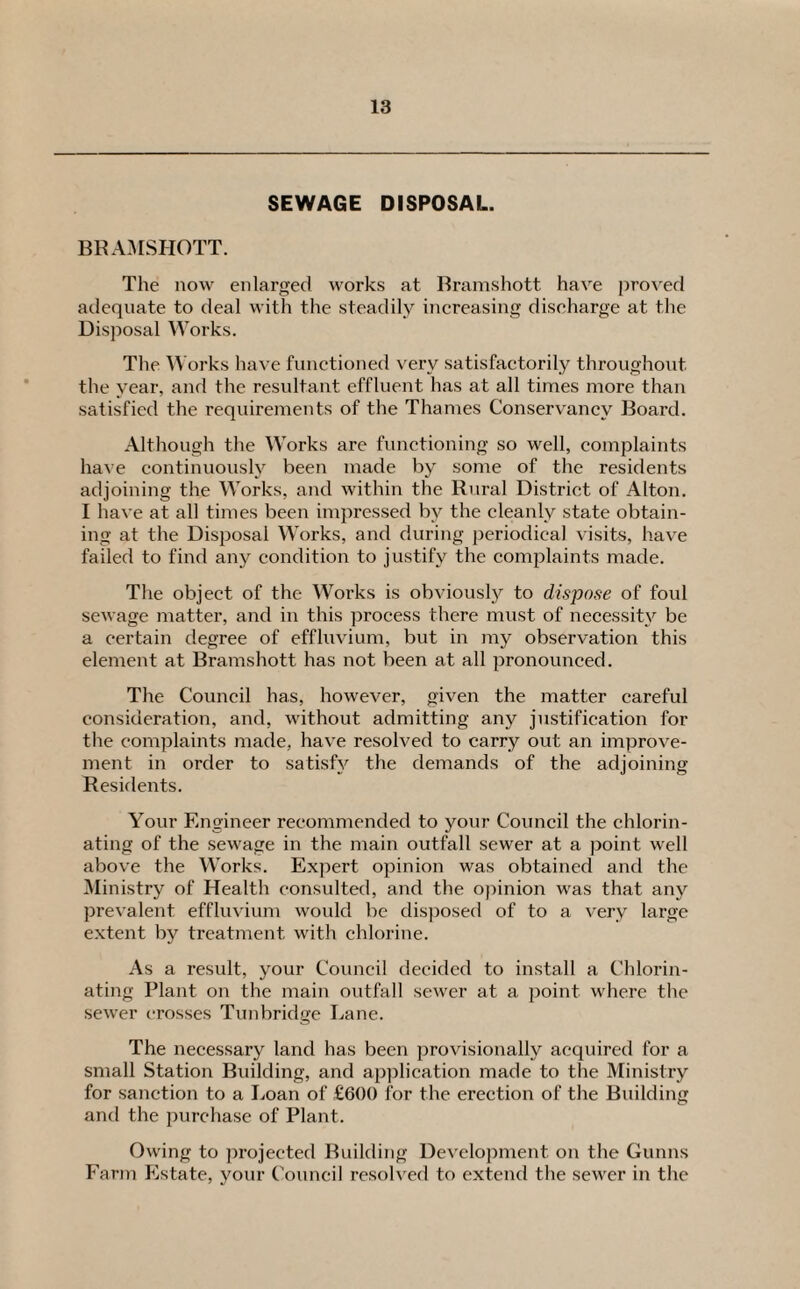 SEWAGE DISPOSAL. BRAMSHOTT. The now enlarged works at Bramshott have proved adequate to deal with the steadily increasing discharge at the Disposal Works. The Works have functioned very satisfactorily throughout the year, and the resultant effluent has at all times more than satisfied the requirements of the Thames Conservancy Board. Although the Works are functioning so well, complaints have continuously been made by some of the residents adjoining the Works, and within the Rural District of Alton. I have at all times been impressed by the cleanly state obtain¬ ing at the Disposal Works, and during periodical visits, have failed to find any condition to justify the complaints made. The object of the Works is obviously to dispose of foul sewage matter, and in this process there must of necessity be a certain degree of effluvium, but in my observation this element at Bramshott has not been at all pronounced. The Council has, however, given the matter careful consideration, and, without admitting any justification for the complaints made, have resolved to carry out an improve¬ ment in order to satisfy the demands of the adjoining Residents. Your Engineer recommended to your Council the chlorin¬ ating of the sewage in the main outfall sewer at a point well above the Works. Expert opinion was obtained and the Ministry of Health consulted, and the opinion was that any prevalent effluvium would be disposed of to a very large extent by treatment with chlorine. As a result, your Council decided to install a Chlorin¬ ating Plant on the main outfall sewer at a point where the sewer crosses Tunbridge Lane. The necessary land has been provisionally acquired for a small Station Building, and application made to the Ministry for sanction to a Loan of £600 for the erection of the Building and the purchase of Plant. Owing to projected Building Development on the Gunns Farm Estate, your Council resolved to extend the sewer in the