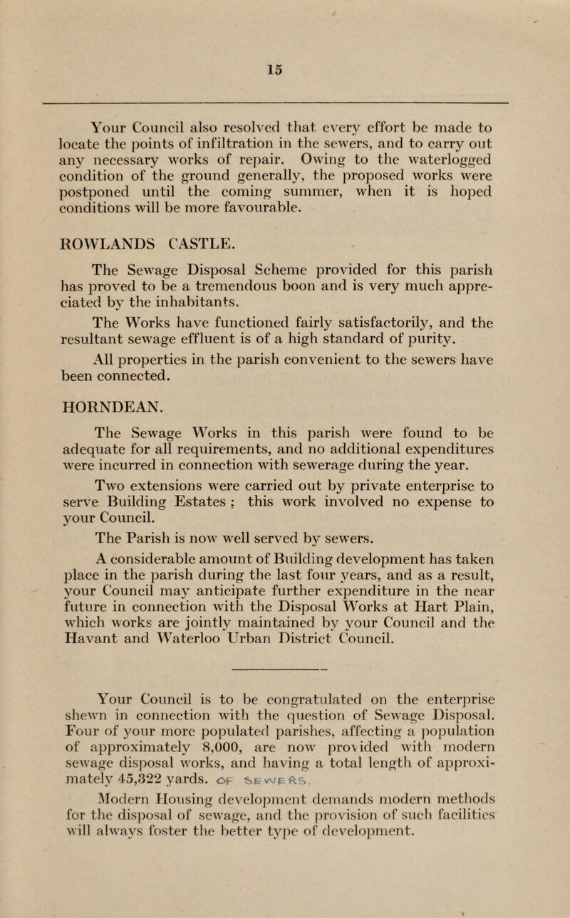 Your Council also resolved that every effort be made to locate the points of infiltration in the sewers, and to carry out any necessary works of repair. Owing to the waterlogged condition of the ground generally, the proposed works were postponed until the coming summer, when it is hoped conditions will be more favourable. ROWLANDS CASTLE. The Sewage Disposal Scheme provided for this parish has proved to be a tremendous boon and is very much appre¬ ciated by the inhabitants. The Works have functioned fairly satisfactorily, and the resultant sewage effluent is of a high standard of purity. All properties in the parish convenient to the sewers have been connected. HORNDEAN. The Sewage Works in this parish were found to be adequate for all requirements, and no additional expenditures were incurred in connection with sewerage during the year. Two extensions were carried out by private enterprise to serve Building Estates ; this work involved no expense to your Council. The Parish is now well served by sewers. A considerable amount of Building development has taken place in the parish during the last four years, and as a result, your Council may anticipate further expenditure in the near future in connection with the Disposal Works at Hart Plain, which works are jointly maintained by your Council and the Havant and Waterloo Urban District Council. Your Council is to be congratulated on the enterprise shewn in connection with the question of Sewage Disposal. Four of your more populated parishes, affecting a population of approximately 8,000, are now provided with modern sewage disposal works, and having a total length of approxi¬ mately 45,322 yards. of sewers. Modern Housing development demands modern methods for the disposal of sewage, and the provision of such facilities will always foster the better type of development.