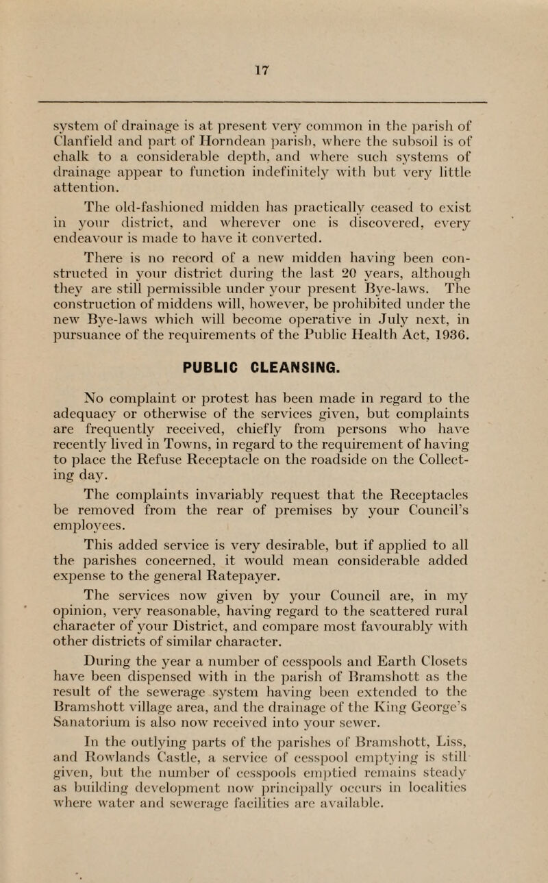 system of drainage is at present very common in the parish of Clanfield and part of Horndean parish, where the subsoil is of chalk to a considerable depth, and where such systems of drainage appear to function indefinitely with but very little attention. The old-fashioned midden has practically ceased to exist in your district, and wherever one is discovered, every endeavour is made to have it converted. There is no record of a new midden having been con¬ structed in your district during the last 20 years, although they are still permissible under your present Bye-laws. The construction of middens will, however, be prohibited under the new Bye-laws which will become operative in July next, in pursuance of the requirements of the Public Health Act, 1936. PUBLIC CLEANSING. No complaint or protest has been made in regard to the adequacy or otherwise of the services given, but complaints are frequently received, chiefly from persons who have recently lived in Towns, in regard to the requirement of having to place the Refuse Receptacle on the roadside on the Collect¬ ing day. The complaints invariably request that the Receptacles be removed from the rear of premises by your Council’s employees. This added service is very desirable, but if applied to all the parishes concerned, it would mean considerable added expense to the general Ratepayer. The services now given by your Council are, in my opinion, very reasonable, having regard to the scattered rural character of your District, and compare most favourably with other districts of similar character. During the year a number of cesspools and Earth Closets have been dispensed with in the parish of Bramshott as the result of the sewerage system having been extended to the Bramshott village area, and the drainage of the King George’s Sanatorium is also now received into your sewer. In the outlying parts of the parishes of Bramshott, Liss, and Rowlands Castle, a service of cesspool emptying is still given, but the number of cesspools emptied remains steady as building development now principally occurs in localities where water and sewerage facilities are available.
