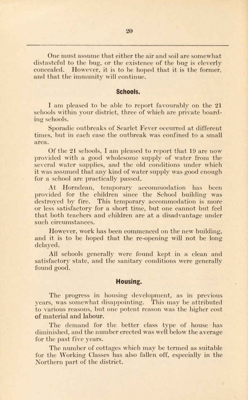 One must assume that either the air and soil are somewhat distasteful to the bug, or the existence of the bug is cleverly concealed. However, it is to be hoped that it is the former, and that the immunity will continue. Schools. I am pleased to be able to report favourably on the 21 schools within your district, three of which are private board¬ ing schools. Sporadic outbreaks of Scarlet Fever occurred at different times, but in each case the outbreak was confined to a small area. Of the 21 schools, I am pleased to report that 19 are now provided with a good wholesome supply of water from the several water supplies, and the old conditions under which it was assumed that any kind of water supply was good enough for a school are practically passed. At Horndean, temporary accommodation has been provided for the children since the School building was destroyed by fire. This temporary accommodation is more or less satisfactory for a short time, but one cannot but feel that both teachers and children are at a disadvantage under such circumstances. However, work has been commenced on the new building, and it is to be hoped that the re-opening will not be long delayed. All schools generally were found kept in a clean and satisfactory state, and the sanitary conditions were generally found good. Housing. The progress in housing development, as in previous years, was somewhat disappointing. This may be attributed to various reasons, but one potent reason was the higher cost of material and labour. The demand for the better class type of house has diminished, anti the number erected was well below the average for the past five years. The number of cottages which may be termed as suitable for the Working Classes has also fallen off, especially in the Northern part of the district.
