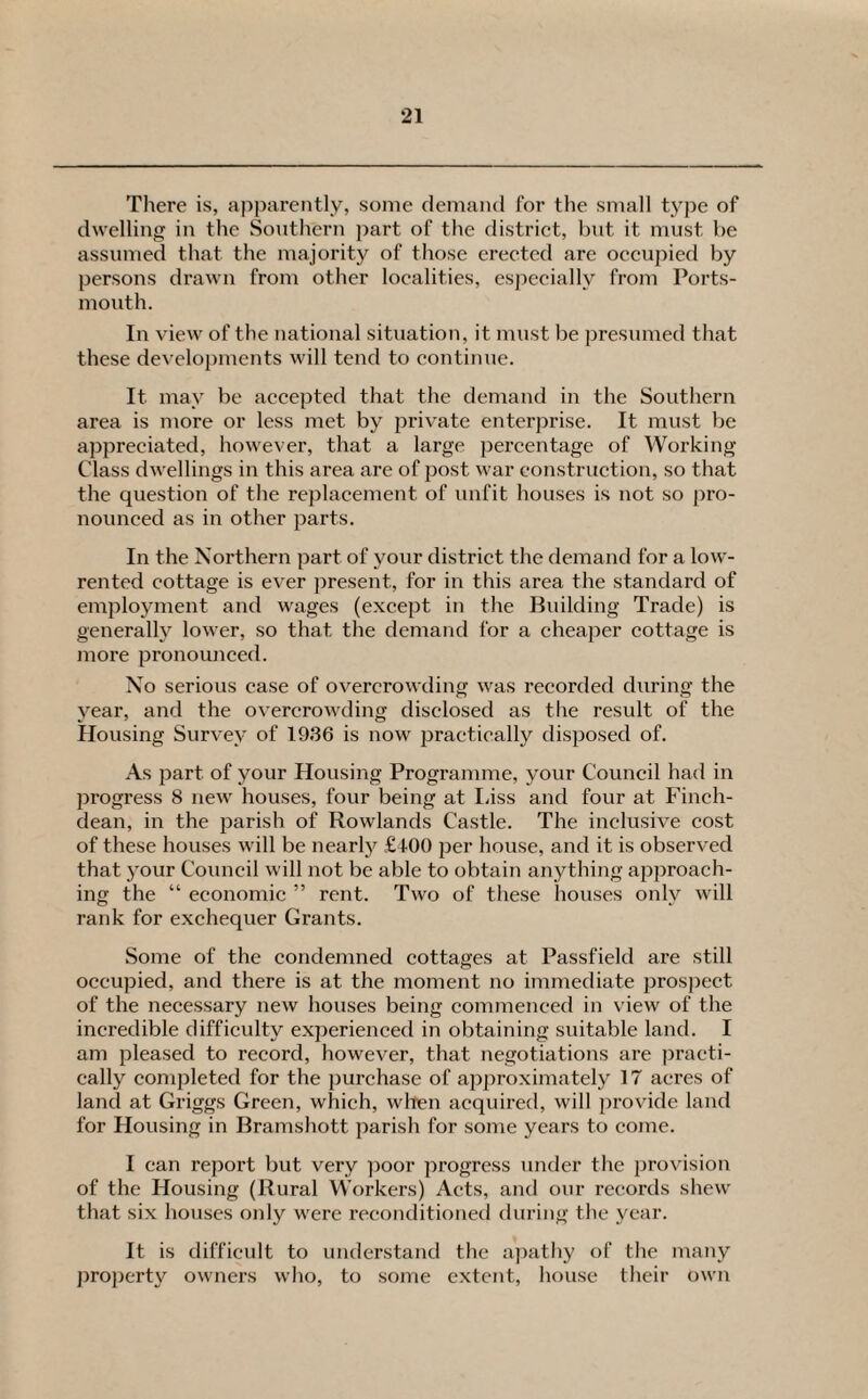 There is, apparently, some demand for the small type of dwelling in the Southern part of the district, but it must be assumed that the majority of those erected are occupied by persons drawn from other localities, especially from Ports¬ mouth. In view of the national situation, it must be presumed that these developments will tend to continue. It may be accepted that the demand in the Southern area is more or less met by private enterprise. It must be appreciated, however, that a large percentage of Working- Class dwellings in this area are of post war construction, so that the question of the replacement of unfit houses is not so pro¬ nounced as in other parts. In the Northern part of your district the demand for a low- rented cottage is ever present, for in this area the standard of employment and wages (except in the Building Trade) is generally lower, so that the demand lor a cheaper cottage is more pronounced. No serious case of overcrowding was recorded during the year, and the overcrowding disclosed as the result of the Housing Survey of 1936 is now practically disposed of. As part of your Housing Programme, your Council had in progress 8 new houses, four being at Liss and four at Finch- dean, in the parish of Rowlands Castle. The inclusive cost of these houses will be nearly £100 per house, and it is observed that your Council will not be able to obtain anything approach¬ ing the “ economic ” rent. Two of these houses only will rank for exchequer Grants. Some of the condemned cottages at Passfield are still occupied, and there is at the moment no immediate prospect of the necessary new houses being commenced in view of the incredible difficulty experienced in obtaining suitable land. I am pleased to record, however, that negotiations are practi¬ cally completed for the purchase of approximately 17 acres of land at Griggs Green, which, when acquired, will provide land for Housing in Bramshott parish for some years to come. I can report but very poor progress under the provision of the Housing (Rural Workers) Acts, and our records shew that six houses only were reconditioned during the year. It is difficult to understand the apathy of the many property owners who, to some extent, house their own