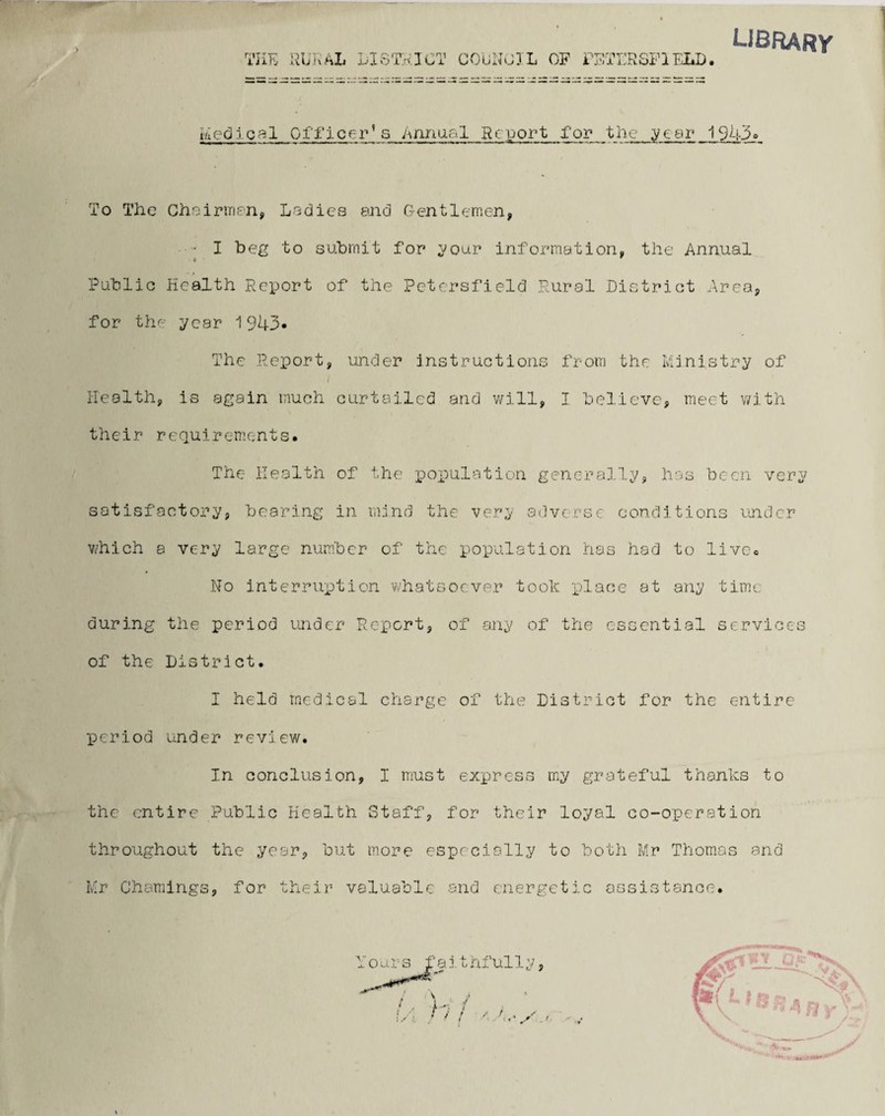 library 1 feed leal Officer]s Annual Rcport for the year 1943° To The Chairmen, Ladies and Gentlemen, • I beg to submit for your information, the Annual Public Health Report of the Pctersfield Rural District Area, for the year 1943* The Report, under instructions from the Ministry of Health, is again much curtailed and will, I believe, meet with their requirements. The Health of the population generally, has been very satisfactory, bearing in mind the very adverse conditions under which a very large number of the population has had to live. No interruption whatsoever took place at any time during the period under Report, of any of the essential services of the District. I held medical charge of the District for the entire period under review. In conclusion, I must express my grateful thanks to the entire Public Health Staff, for their loyal co-operation throughout the year, but more especially to both Mr Thomas and Mr Chainings, for their valuable and energetic assistance.