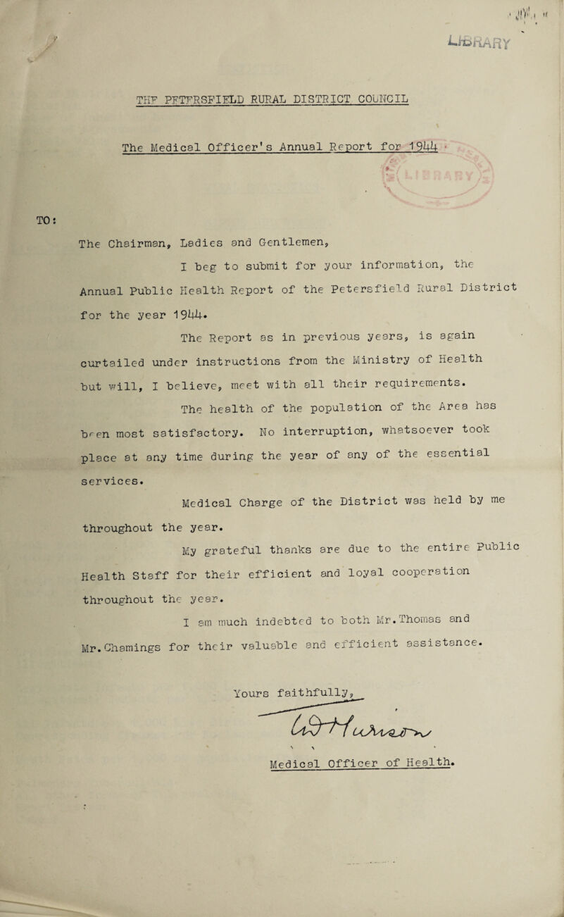 iiBHARY TKF PFTFRSFIELD RURAL DISTRICT COUNCIL The Medical Officer’s Annual Report for 1944 * The Chairman, Ladies and Gentlemen, I beg to submit for your information, the Annual Public Health Report of the Petersfield Rural District for the year J\3bk• The Report as in previous years, is again curtailed under instructions from the Ministry of Health but will, I believe, meet with all their requirements. The health of the population of the Area has b^en most satisfactory. No interruption, whatsoever took place at any time during the year of any of the essential services. Medical Charge of the District was held by me throughout the year. My grateful thanks are due to the entire Public Health Staff for their efficient and loyal cooperation throughout the year. I sm much indebted to both Mr.Thomas and Mr.Chamings for their valuable and efficient assistance. Y •> > Mpdical Officer of Health. faithfully,