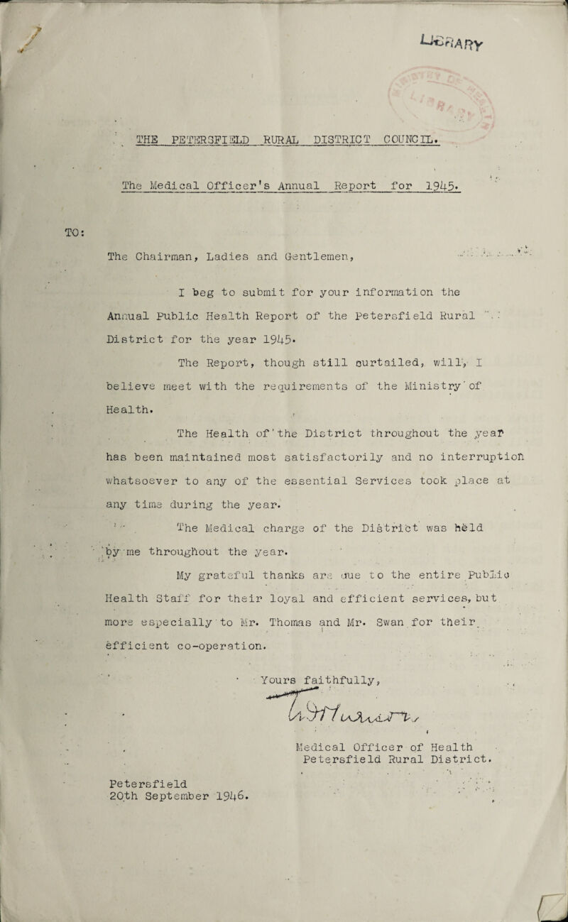 U-CriAny THE PETERSFIELD RURAL_DISTRICT COUNCIL# t The Medical Officer's Annual Report for 1945* The Chairman, Ladies and Gentlemen, • •' I beg to submit for your information the Annual Public Health Report of the Petersfield Rural District for the year 1945* The Report, though still curtailed, will', I believe meet with the requirements of the Ministry'of Health. t The Health of'the District throughout the year has been maintained most satisfactorily and no interruption whatsoever to any of the essential Services took place at any time during the year. ■ * The Medical charge of the District was held 'by me throughout the year. My grateful thanks are crue to the entire Public Health Staff for their loyal and efficient services, but mors especially'to Mr. Thomas and Mr. Swan for their efficient co-operation. • Yours faithfully, U SHi uOua. , f Medical Officer of Health Petersfield Rural District. • ■ *\ Petersfield . , ' .:' ; 20th September 1946. 