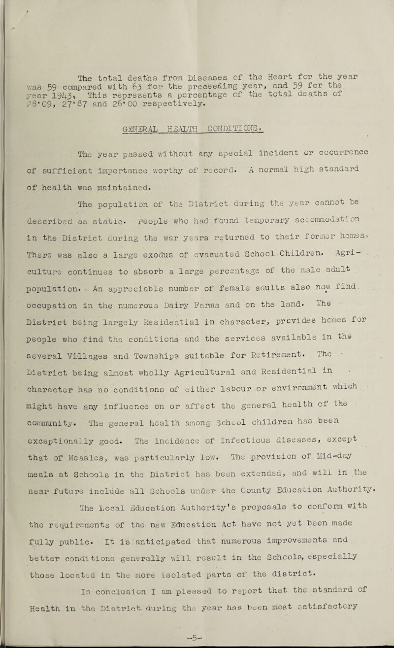 The total deaths from Diseases of the Heart for the year y;as 59 compared with 63 for the preceeding year, and 59 for the year 1943? This represents a percentage of the total deaths of ?8#09> 27s87 and 26*00 respectively. GENERAL H DAL Til 0 ON PI TI. CiTO>, The year passed without any special incident or occurrence of sufficient importance worthy of record. A normal high standard of health was maintained. The population of the District during the year cannot he described as static* people who had found temporary accommodation in the District during the war years returned to their former homeso There was also a large exodus of evacuated School Children* Agri¬ culture continues to absorb a large percentage of the male adult population. An appreciable number of female adults also now find, occupation in the numerous Dairy Farms and on the land* J-he District being largely Residential in character, provides homes for people who find the conditions and the services available in the several Villages and Townships suitable for Retirement. The District being almost wholly Agricultural and Residential in character has no conditions of either labour or environment which might have any influence on or affect the general health of the community. The general health among School children has been exceptionally good. The incidence of Infectious diseases, except that of Measles, was particularly low. The provision of Mid-day meals at Schools in the District has been extended, and. will in the near future include all Schools under the County Education Authority. The Local Education Authority’s proposals to conform with the requirements of the new Education Act have not yet been made fully public* It is anticipated that numerous improvements and better conditions generally will result in the Schools, especially those located in the more isolated parts of the district. In conclusion I am pleased to report that the standard of Health in the District during the year has been most satisfactcry —5-
