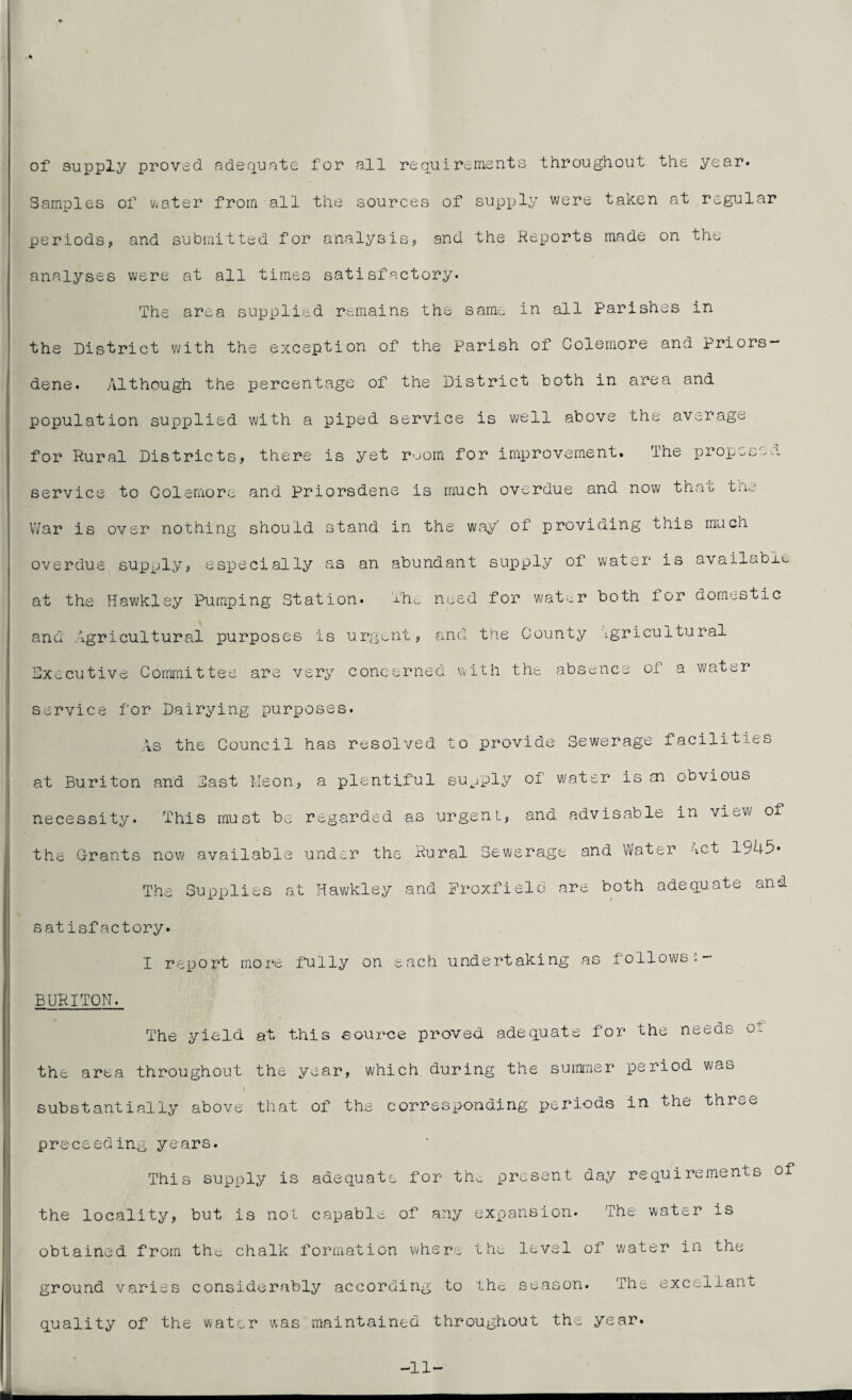 of supply proved adequate for all requirements throughout the year. Samples of vvater from all the sources of supply were taken at regular periods, and submitted for analysis, and the Reports made on the analyses were at all times satisfactory. The area supplied remains the same in all parishes in the District with the exception of the Parish of Colemore and priors — dene. Although the percentage of the District both in area and population supplied with a piped service is well above the average for Rural Districts, there is yet room for improvement. The proposed service to Colemore and priorsdene is much overdue and now that the War is over nothing should stand in the way' of providing this much overdue supply, especially as an abundant supply of water is available at the Hawkley Pumping Station. The need for water both for domestic and Agricultural purposes is urgent, and the County agricultural xecutive Committee are very concerned with the absence of a water r>- service for Dairying purposes. As the Council has resolved to provide Sewerage facilities at Buriton and Cast Meon, a plentiful supply of water is sn obvious necessity. This must be regarded as urgent, and advisable in view of the Grants now available under the Rural Sewerage and Water ect 1945* The Supplies at Hawkley and Froxfield are both adequate and satisfactory. I report more fully on each undertaking as follows - BURITON. The yield at this source proved adequate for the needs oi the area throughout the year, which during the summer period was f substantially above that of the corresponding periods in the three preceeding years. This supply is adequate for the present day requirements of the locality, but is not capable of any expansion. The water is obtained from the chalk formation where the level of water in tne CP o round varies considerably according to the season. The excel’lant quality of the water was maintained throughout the year. -11-