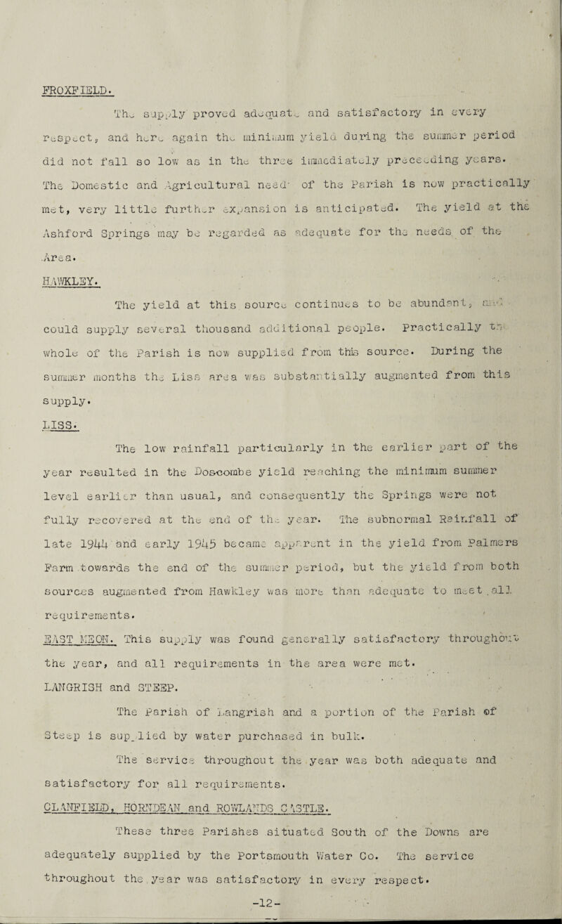 FROXFIELD. The supply proved adequate and satisfactory in every respect, and here again the minimum yield during the summer period did not fall so low as in the three immediately proceeding years. The Domestic and Agricultural need' of the Parish is new practically met, very little further expansion is anticipated. The yield at th Ashford Springs may be regarded as adequate for the needs of the Ca* hawkley. The yield at this source continues to be abundant, and could supply several thousand additional people. Practically tn whole of the Parish is now supplied from this source. During the summer months the Liss area was substantially augmented from this supply. LISS. The low rainfall particularly in the earlier part of the year resulted in the Do&combe yield reaching the minimum summer level earlier than usual, and consequently the Springs were not fully recovered at the end of the year. The subnormal Rainfall of late 1944 and early 1943 became apparent in the yield from Palmers Farm .towards the end of the summer period, but the yield from both sources augmented from Hawkley was more than adequate to meet.all requirements. EAST HEON. This supply was found generally satisfactory throughout the year, and all requirements in the area were met. The Parish of Langrish and a portion of the Parish of Steep is supplied by water purchased in bulk. The service throughout the year was both adequate and satisfactory for all requirements. CL AIRFIELD, HORN DEAN and ROWLANDS CASTLE. These three Parishes situated South of the Downs are adequately supplied by the Portsmouth Water Co. The service throughout the year was satisfactory in every respect. -12- O'. -