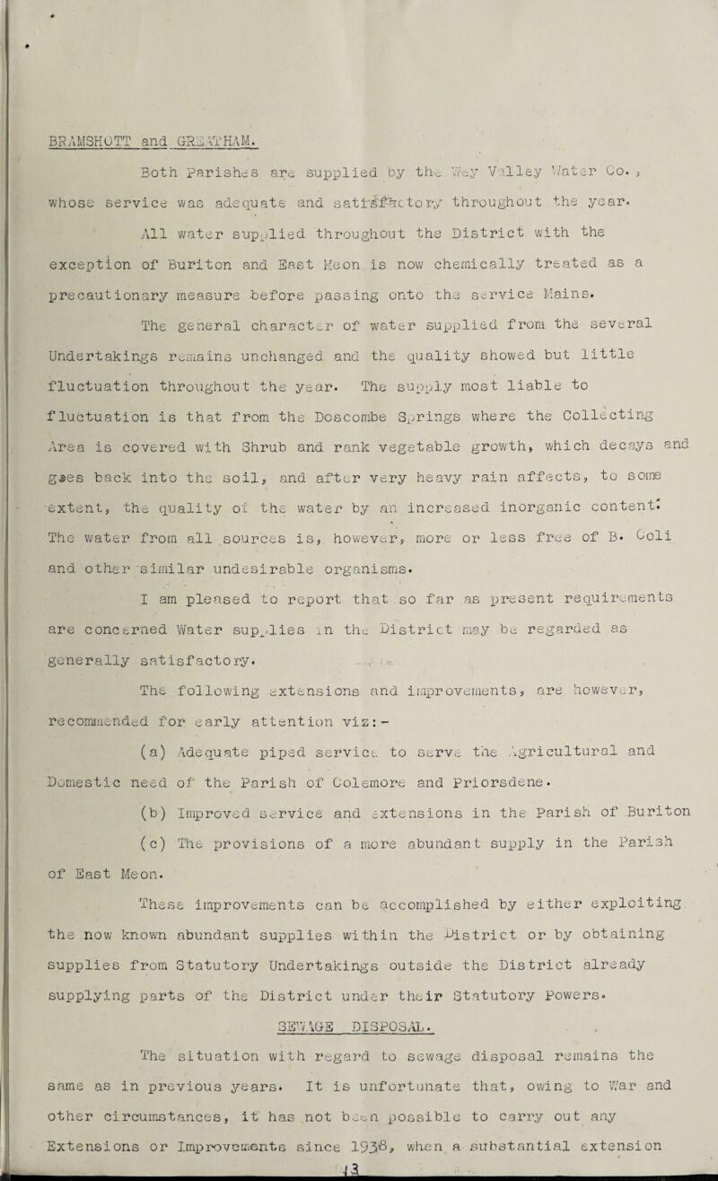 BRAMSHOTT and GRE AT HAM. Both Parishes are supplied by the We.y Valley Water Go. , whose service was adequate and satisfactory throughout the year* .All water supplied throughout the District with the exception of Buriton and East Meon is now chemically treated as a precautionary measure -before passing onto the service Mains. The general character of water supplied from the several Undertakings remains unchanged and the quality showed but little fluctuation throughout the year. The supply most liable to fluctuation is that from the Doscombe Springs where the Collecting Area is covered with Shrub and rank vegetable growth, which decays and g&es back into the soil, and after very heavy rain affects, to some extent, the quality or the water by an increased inorganic content. N The water from all sources is, however, more or less free of B» Goli and other 'similar undesirable organisms. • • • , / I am pleased to report that so far as present requirements are concerned Water supplies m the District may be regarded as generally satisfactory. The following extensions and improvements, are however, recommended for early attention viz:- (a) Adequate piped service to serve the Agricultural and Domestic need of the Parish of Colemore and Priorsdene. t (b) Improved service and extensions in the Parish of Buriton (c) The provisions of a more abundant supply in the Parish of East Meon. These improvements can be accomplished by either exploiting the now known abundant supplies within the district or by obtaining supplies from Statutory Undertakings outside the District already supplying parts of the District under their Statutory Powers. SEWAGE DISPOSAL.. The situation with regard to sewage disposal remains the same as in previous years. It is unfortunate that, owing to War and other circumstances, it has not been possible to carry out any Extensions or Improvements since 193&* when a substantial extension