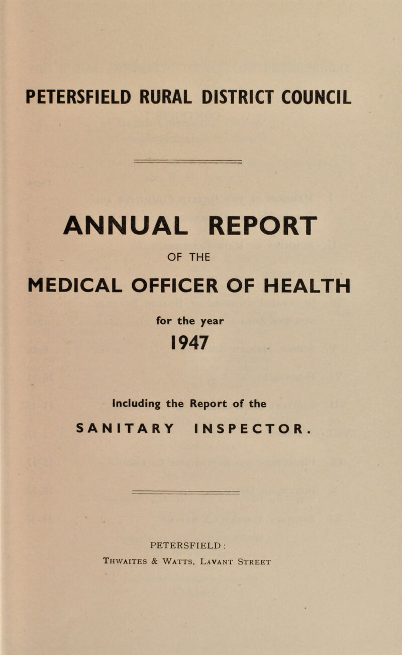 ANNUAL REPORT OF THE MEDICAL OFFICER OF HEALTH for the year 1947 Including the Report of the SANITARY INSPECTOR. PETERSFIELD : Thwaites & Watts, Lavant Street
