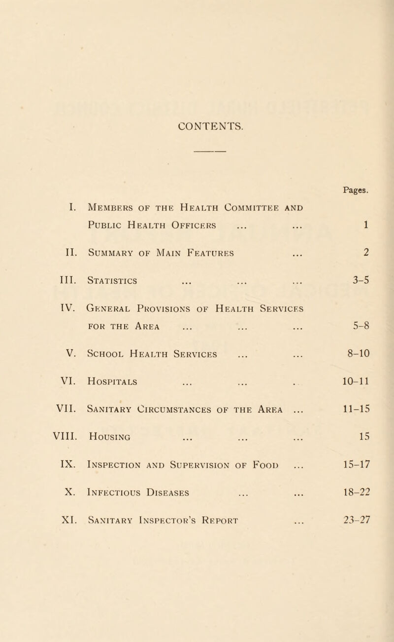 CONTF2NTS. Pages. I. Members of the Health Committee and Public Health Officers ... ... 1 II. Summary of Main Features ... 2 III. Statistics ... ... ... 3-5 IV. General Provisions of Health Services for the Area ... ... ... 5-8 V. School Health Services ... ... 8-10 VI. Hospitals ... ... . 10-11 VII. Sanitary Circumstances of the Area ... 11-15 VIII. Housing ... ... ... 15 IX. Inspection and Supervision of Food ... 15-17 X. Infectious Diseases ... ... 18-22 XI. Sanitary Inspector's Report ... 23-27