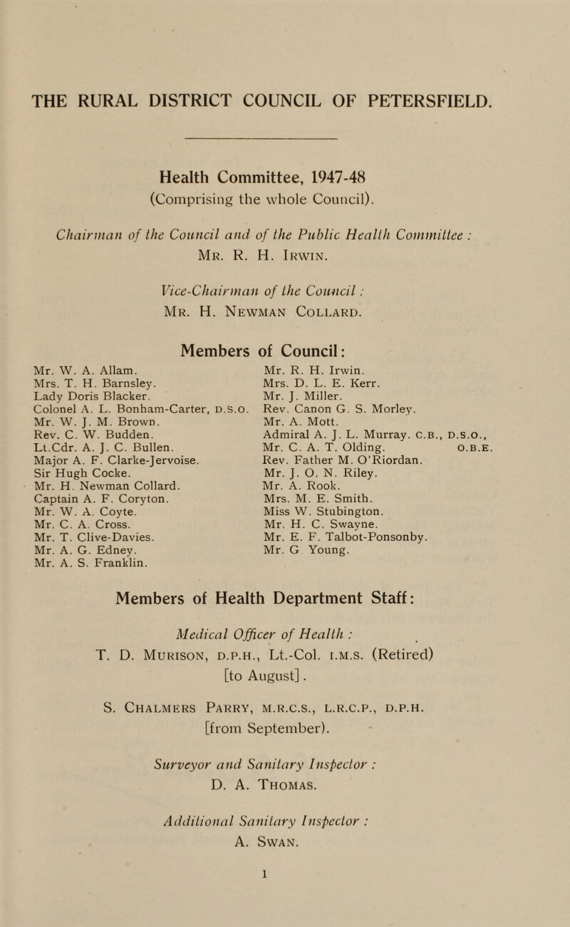 THE RURAL DISTRICT COUNCIL OF PETERSFIELD. Health Committee, 1947-48 (Comprising the whole Council). Chairman of the Council and of the Public Health Committee : Mr. R. H. Irwin. Vice-Chairman of the Council: Mr. H. Newman Collard. Members of Council: Mr. W. A. Allam. Mrs. T. H. Barnsley. Lady Doris Blacker. Colonel A. L. Bonham-Carter, D.S.o. Mr. W. J. M. Brown. Rev. C. W. Budden. Lt.Cdr. A. J. C. Bullen. Major A. F. Clarke-Jervoise. Sir Hugh Cocke. Mr. H. Newman Collard. Captain A. F. Coryton. Mr. W. A. Coyte. Mr. C. A. Cross. Mr. T. Clive-Davies. Mr. A. G. Edney. Mr. A. S. Franklin. Mr. R. H. Irwin. Mrs. D. L. E. Kerr. Mr. J. Miller. Rev. Canon G. S. Morley. Mr. A. Mott. Admiral A. J. L. Murray. C.B., D.s.o., Mr. C. A. T. Olding. o.b.e. Rev. Father M. O’Riordan. Mr. J. O. N. Riley. Mr. A. Rook. Mrs. M. E. Smith. Miss W. Stubington. Mr. H. C. Swayne. Mr. E. F. Talbot-Ponsonby. Mr. G Young. Members of Health Department Staff: Medical Officer of Health : T. D. Murison, d.p.h., Lt.-Col. i.m.s. (Retired) [to August]. S. Chalmers Parry, m.r.c.s., l.r.c.p., d.p.h. [from September). Surveyor and Sanitary Inspector : D. A. Thomas. Additional Sanitary Inspector : A. Swan.
