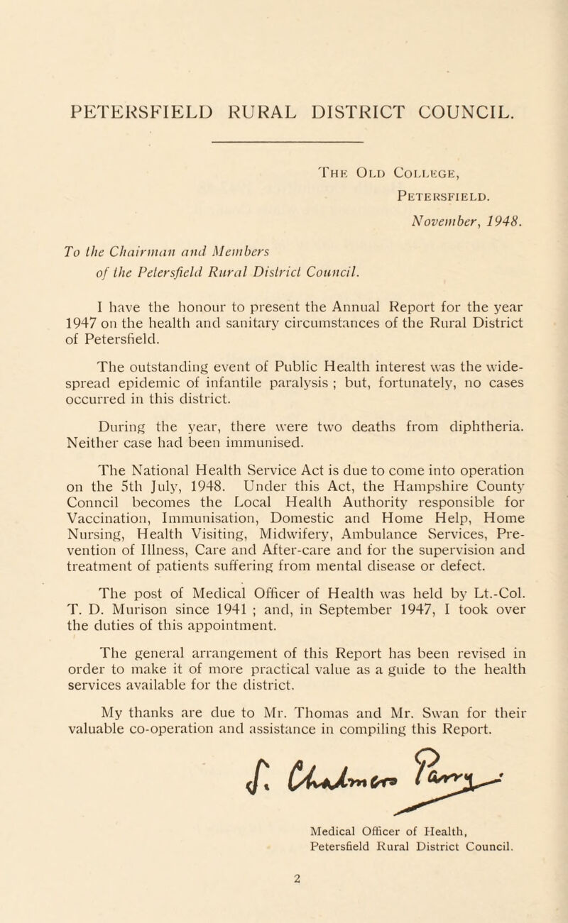The Old College, Petersfield. November, 1948. To the Chairman and Members of the Petersfield Rural District Council. I have the honour to present the Annual Report for the year 1947 on the health ancl sanitary circumstances of the Rural District of Petersfield. The outstanding event of Public Health interest was the wide¬ spread epidemic of infantile paralysis ; but, fortunately, no cases occurred in this district. During the year, there were two deaths from diphtheria. Neither case had been immunised. The National Health Service Act is due to come into operation on the 5th July, 1948. Under this Act, the Hampshire County Conncil becomes the Local Health Authority responsible for Vaccination, Immunisation, Domestic and Home Help, Home Nursing, Health Visiting, Midwifery, Ambulance Services, Pre¬ vention of Illness, Care and After-care and for the supervision and treatment of patients suffering from mental disease or defect. The post of Medical Officer of Health was held by Lt.-Col. T. D. Murison since 1941 ; and, in September 1947, I took over the duties of this appointment. The general arrangement of this Report has been revised in order to make it of more practical value as a guide to the health services available for the district. My thanks are due to Mr. Thomas and Mr. Swan for their valuable co-operation and assistance in compiling this Report. Medical Officer of Health, Petersfield Rural District Council.