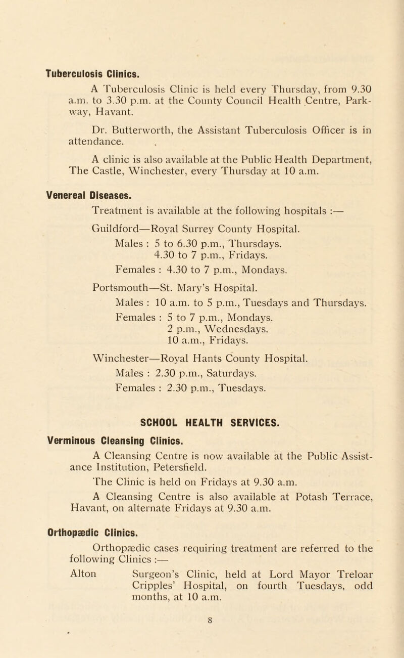 Tuberculosis Clinics. A Tuberculosis Clinic is held every Thursday, from 9.30 a.m. to 3.30 p.m. at the County Council Health Centre, Park¬ way, Havant. Dr. Butterworth, the Assistant Tuberculosis Officer is in attendance. A clinic is also available at the Public Health Department, The Castle, Winchester, every Thursday at 10 a.m. Venereal Diseases. Treatment is available at the following hospitals :— Guildford—Royal Surrey County Hospital. Males : 5 to 6.30 p.m., Thursdays. 4.30 to 7 p.m., Fridays. Females : 4.30 to 7 p.m., Mondays. Portsmouth—St. Mary’s Hospital. Males : 10 a.m. to 5 p.m., Tuesdays and Thursdays. Females : 5 to 7 p.m., Mondays. 2 p.m., Wednesdays. 10 a.m., Fridays. Winchester—Royal Hants County Hospital. Males : 2.30 p.m., Saturdays. Females : 2.30 p.m., Tuesdays. SCHOOL HEALTH SERVICES. Verminous Cleansing Clinics. A Cleansing Centre is now available at the Public Assist¬ ance Institution, Petersfield. The Clinic is held on Fridays at 9.30 a.m. A Cleansing Centre is also available at Potash Terrace, Havant, on alternate Fridays at 9.30 a.m. Orthopaedic Clinics. Orthopaedic cases requiring treatment are referred to the following Clinics :— Alton Surgeon’s Clinic, held at Lord Mayor Treloar Cripples’ Hospital, on fourth Tuesdays, odd months, at 10 a.m.