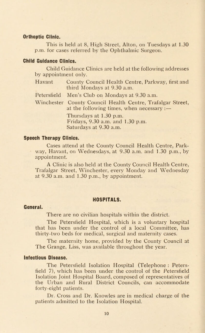 Orthoptic Clinic. This is held at 8, High Street, Alton, on Tuesdays at 1.30 p.m. for cases referred by the Ophthalmic Surgeon. Child Guidance Clinics. Child Guidance Clinics are held at the following addresses by appointment only. Havant County Council Health Centre, Parkway, first and third Mondays at 9.30 a.m. Petersfield Men’s Club on Mondays at 9.30 a.m. Winchester County Council Health Centre, Trafalgar Street, at the following times, when necessary :— Thursdays at 1.30 p.m. Fridays, 9.30 a.m. and 1.30 p.m. Saturdays at 9.30 a.m. Speech Therapy Clinics. Cases attend at the County Council Health Centre, Park¬ way, Havant, on Wednesdays, at 9.30 a.m. and 1.30 p.m., by appointment. A Clinic is also held at the County Council Health Centre, Trafalgar Street, Winchester, every Monday and Wednesday at 9.30 a.m. and 1.30 p.m., by appointment. General. HOSPITALS. There are no civilian hospitals within the district. The Peterslield Hospital, which is a voluntary hospital that has been under the control of a local Committee, has thirty-two beds for medical, surgical and maternity cases. The maternity home, provided by the County Council at The Grange, Liss, was available throughout the year. Infectious Disease. The Peterslield Isolation Hospital (Telephone : Peters¬ field 7), which has been under the control of the Petersfield Isolation Joint Hospital Board, composed of representatives of the Urban and Rural District Councils, can accommodate forty-eight patients. Dr. Cross and Dr. Knowles are in medical charge of the patients admitted to the Isolation Hospital.