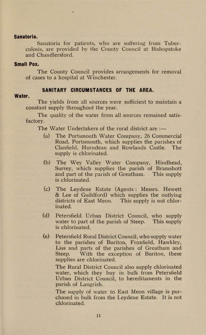 Sanatoria. Sanatoria for patients, who are suffering from Tuber¬ culosis, are provided by the County Council at Bishopstoke and Chandlersford. Small Pox. The County Council provides arrangements for removal of cases to a hospital at Winchester. SANITARY CIRCUMSTANCES OF THE AREA. Water. The yields from all sources were sufficient to maintain a constant supply throughout the year. The quality of the water from all sources remained satis¬ factory. The Water Undertakers of the rural district are :— (a) The Portsmouth Water Company, 26 Commercial Road, Portsmouth, which supplies the parishes of Clanfield, Horndean and Rowlands Castle. The supply is chlorinated. (b) The Wey Valley Water Company, Hindhead, Surrey, which supplies the parish of Bramshott and part of the parish of Greatham. This supply is chlorinated. (c) The Leydene Estate (Agents : Messrs. Hewett & Lee of Guildford) which supplies the outlying districts of East Meon. This supply is not chlor¬ inated. (d) Petersfield Urban District Council, who supply water to part of the parish of Steep. This supply is chlorinated. (e) Petersfield Rural District Council, who supply water to the parishes of Buriton, Froxfield, Hawkley, Liss and parts of the parishes of Greatham and Steep. With the exception of Buriton, these supplies are chlorinated. The Rural District Council also supply chlorinated water, which they buy in bulk from Petersfield Urban District Council, to hereditaments in the parish of Langrish. The supply of water to East Meon village is pur¬ chased in bulk from the Leydene Estate. It is not chlorinated.