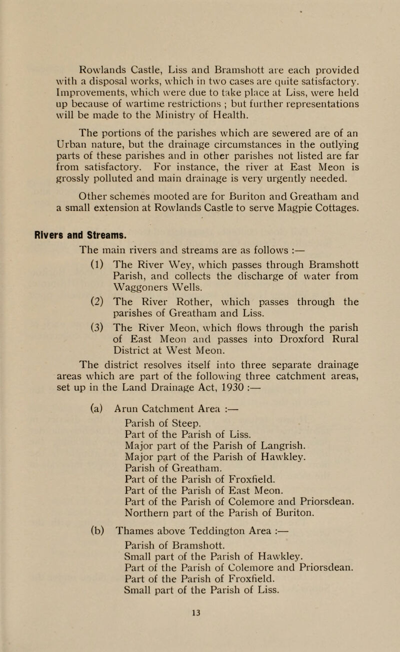 Rowlands Castle, Liss and Bramshott are each provided with a disposal works, which in two cases are quite satisfactory. Improvements, which were due to take place at Liss, were held up because of wartime restrictions ; but further representations will be made to the Ministry of Health. The portions of the parishes which are sewered are of an Urban nature, but the drainage circumstances in the outlying parts of these parishes and in other parishes not listed are far from satisfactory. For instance, the river at East Meon is grossly polluted and main drainage is very urgently needed. Other schemes mooted are for Buriton and Greatham and a small extension at Rowlands Castle to serve Magpie Cottages. Rivers and Streams. The main rivers and streams are as follows :— (1) The River Wey, which passes through Bramshott Parish, and collects the discharge of water from Waggoners Wells. (2) The River Rother, which passes through the parishes of Greatham and Liss. (3) The River Meon, which flows through the parish of East Meon and passes into Droxford Rural District at West Meon. The district resolves itself into three separate drainage areas which are part of the following three catchment areas, set up in the Land Drainage Act, 1930 (a) Arun Catchment Area :— Parish of Steep. Part of the Parish of Liss. Major part of the Parish of Langrish. Major part of the Parish of Hawkley. Parish of Greatham. Part of the Parish of Froxfield. Part of the Parish of East Meon. Part of the Parish of Colemore and Priorsdean. Northern part of the Parish of Buriton. (b) Thames above Teddington Area :— Parish of Bramshott. Small part of the Parish of Hawkley. Part of the Parish of Colemore and Priorsdean. Part of the Parish of Froxfield. Small part of the Parish of Liss.