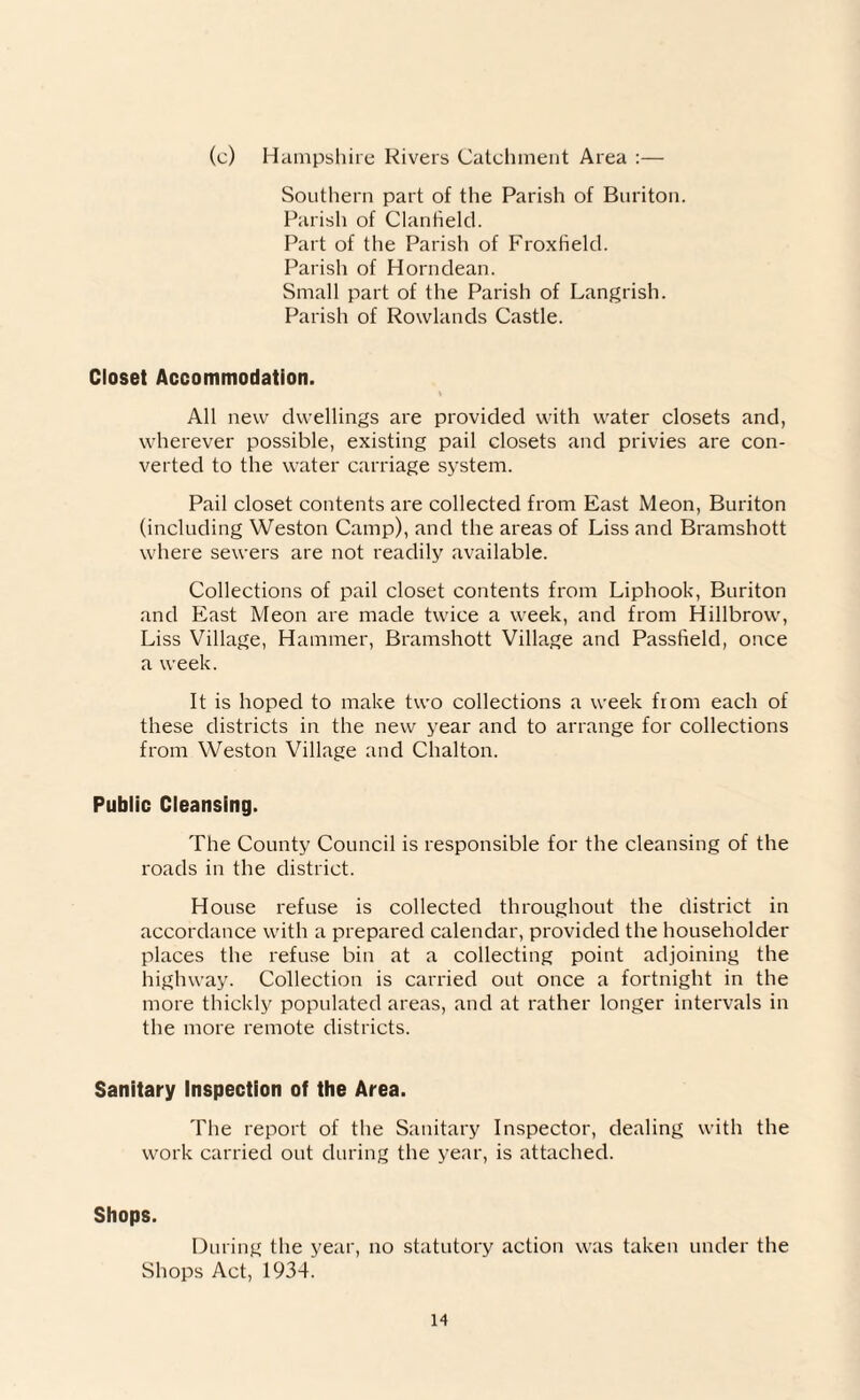 (c) Hampshire Rivers Catchment Area :— Southern part of the Parish of Buriton. Parish of Clanheld. Part of the Parish of Froxtield. Parish of Horndean. Small part of the Parish of Langrish. Parish of Rowlands Castle. Closet Accommodation. All new dwellings are provided with water closets and, wherever possible, existing pail closets and privies are con¬ verted to the water carriage system. Pail closet contents are collected from East Meon, Buriton (including Weston Camp), and the areas of Liss and Bramshott where sewers are not readily available. Collections of pail closet contents from Liphook, Buriton and East Meon are made twice a week, and from Hillbrow, Liss Village, Hammer, Bramshott Village and Passfield, once a week. It is hoped to make two collections a week fiom each of these districts in the new year and to arrange for collections from Weston Village and Chalton. Public Cleansing. The County Council is responsible for the cleansing of the roads in the district. House refuse is collected throughout the district in accordance with a prepared calendar, provided the householder places the refuse bin at a collecting point adjoining the highway. Collection is carried out once a fortnight in the more thickly populated areas, and at rather longer intervals in the more remote districts. Sanitary Inspection of the Area. The report of the Sanitary Inspector, dealing with the work carried out during the year, is attached. Shops. During the year, no statutory action was taken under the Shops Act, 1934.