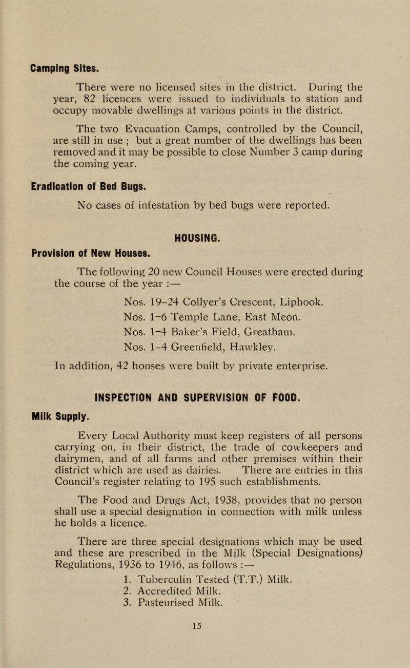Camping Sites. There were no licensed sites in the district. During the year, 82 licences were issued to individuals to station and occupy movable dwellings at various points in the district. The two Evacuation Camps, controlled by the Council, are still in use ; but a great number of the dwellings has been removed and it may be possible to close Number 3 camp during the coming year. Eradication of Bed Bugs. No cases of infestation by bed bugs were reported. HOUSING. Provision of New Houses. The following 20 new Council Houses were erected during the course of the year :— Nos. 19-24 Collyer’s Crescent, Liphook. Nos. 1~6 Temple Lane, East Meon. Nos. 1-4 Baker’s Field, Greatham. Nos. 1-4 Greenfield, Hawkley. In addition, 42 houses were built by private enterprise. INSPECTION AND SUPERVISION OF FOOD. Milk Supply. Every Local Authority must keep registers of all persons carrying on, in their district, the trade of cowkeepers and dairymen, and of all farms and other premises within their district which are used as dairies. There are entries in this Council’s register relating to 195 such establishments. The Food and Drugs Act, 1938, provides that no person shall use a special designation in connection with milk unless he holds a licence. There are three special designations which may be used and these are prescribed in the Milk (Special Designations) Regulations, 1936 to 1946, as follows : — 1. Tuberculin Tested (T.T.) Milk. 2. Accredited Milk. 3. Pasteurised Milk.