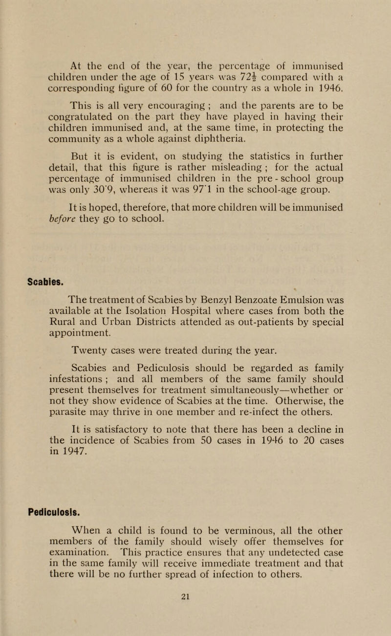 At the end of the year, the percentage of immunised children under the age of 15 years was 72i compared with a corresponding figure of 60 for the country as a whole in 1946. This is all very encouraging ; and the parents are to be congratulated on the part they have played in having their children immunised and, at the same time, in protecting the community as a whole against diphtheria. But it is evident, on studying the statistics in further detail, that this figure is rather misleading ; for the actual percentage of immunised children in the pre - school group was only 30'9, whereas it was 97’1 in the school-age group. It is hoped, therefore, that more children will be immunised before they go to school. Scabies. The treatment of Scabies by Benzyl Benzoate Emulsion was available at the Isolation Hospital where cases from both the Rural and Urban Districts attended as out-patients by special appointment. Twenty cases were treated during the year. Scabies and Pediculosis should be regarded as family infestations ; and all members of the same family should present themselves for treatment simultaneously—whether or not they show evidence of Scabies at the time. Otherwise, the parasite may thrive in one member and re-infect the others. It is satisfactory to note that there has been a decline in the incidence of Scabies from 50 cases in 1946 to 20 cases in 1947. Pediculosis. When a child is found to be verminous, all the other members of the family should wisely offer themselves for examination. This practice ensures that any undetected case in the same family will receive immediate treatment and that there will be no further spread of infection to others.