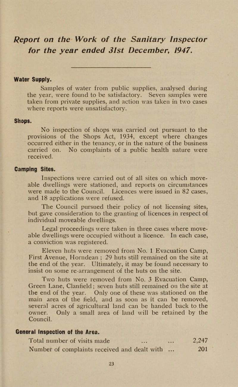 Report on the Work of the Sanitary Inspector for the year ended 31st December, 1947. Water Supply. Samples of water from public supplies, analysed during the year, were found to be satisfactory. Seven samples were taken from private supplies, and action was taken in two cases where reports were unsatisfactory. Shops. No inspection of shops was carried out pursuant to the provisions of the Shops Act, 1934, except where changes occurred either in the tenancy, or in the nature of the business carried on. No complaints of a public health nature were received. Camping Sites. Inspections were carried out of all sites on which move- able dwellings were stationed, and reports on circumstances were made to the Council. Licences were issued in 82 cases, and 18 applications were refused. The Council pursued their policy of not licensing sites, but gave consideration to the granting of licences in respect of individual moveable dwellings. Legal proceedings were taken in three cases where move- able dwellings were occupied without a licence. In each case, a conviction was registered. Eleven huts were removed from No. 1 Evacuation Camp, First Avenue, Horndean ; 29 huts still remained on the site at the end of the year. Ultimately, it may be found necessary to insist on some re-arrangement of the huts on the site. Two huts were removed from No. 3 Evacuation Camp, Green Lane, Clan field; seven huts still remained on the site at the end of the year. Only one of these was stationed on the main area of the Held, and as soon as it can be removed, several acres of agricultural land can be handed back to the owner. Only a small area of land will be retained by the Council. General Inspection of the Area. Total number of visits made ... ... 2,247 Number of complaints received and dealt with ... 201