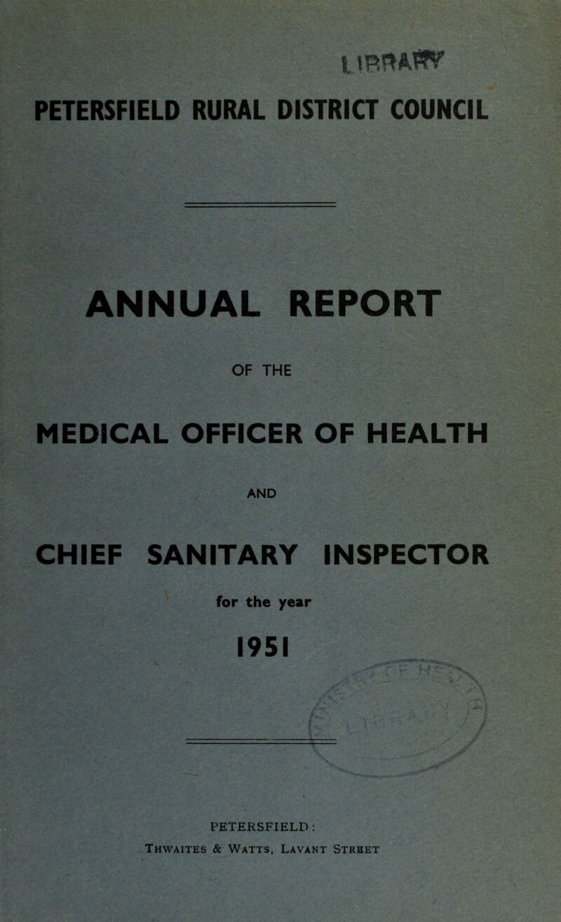 11 PETERSFIELD RURAL DISTRICT COUNCIL ANNUAL REPORT OF THE MEDICAL OFFICER OF HEALTH AND CHIEF SANITARY INSPECTOR for the year 1951 PETERSFIELD : Thwaites & Watts, Lavant Street