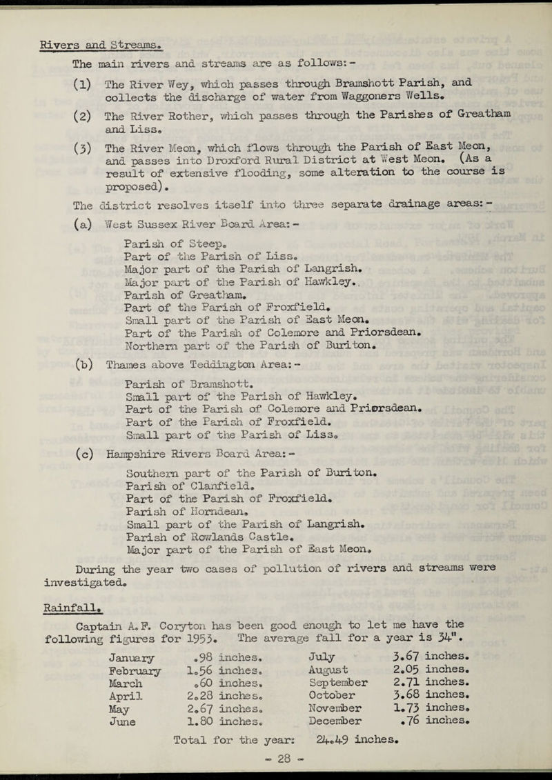 Rivers and Streams* The main rivers and streams are as follows: ~ (1) The River Wey, which passes through Bramshott Parish, and collects the discharge of water from Waggoners Wells* (2) The River Rother, which passes through the Parishes of Greatbam and Liss® (3) The River Me on, which flows through the Parish of East Meon, and passes into Droxford Rural District at West Meon* (As a result of extensive flooding, some alteration to the course is proposed)• The district resolves Itself into three separate drainage areas:- (a) West Sussex River Board Area: ~ Parish of Steep® Part of the Parish of Liss. Major part of the Parish of Langrish. Major part of the Parish of Hawk ley.. Parish of Great}jam* Part of the Parish of Froxfield* Small part of the Parish of East Meon* Part of the Parish of Colemore and Priorsdean. Northern part of the Parish of Buriton. (b) Thames above Tedding bon Area: - Parish of Bramshott. Small part of the Parish of Hawlcley. Part of the Parish of Colemore and Priorsdean. Part of the Parish of Froxfield. Small part of the Parish of Liss® (c) Hampshire Rivers Board Area:- Southern part of the Parish of Buriton* Parish of Clanfield* Part of the Parish of Froxfield. Parish of Homdean* Small part of the Parish of Langrish. Parish of Rowlands Castle. Major part of the Parish of East Meon* During the year two cases of pollution of rivers and streams were investigated® Rainfall* Captain A.F. Coiyton has been good enough to let me have the following figures for 1953. The average fall for a year is 34”. January February March April, May June ®98 inches. I®56 inches. ©60 inches. 2®28 inches. 2*67 inches. 1.80 inches. July August September October November December 3.67 inches 2*05 inches 2*71 inches 3.68 inches 1*73 inches *76 inches Total for the year: 24.49 inches. — 28 “ ■