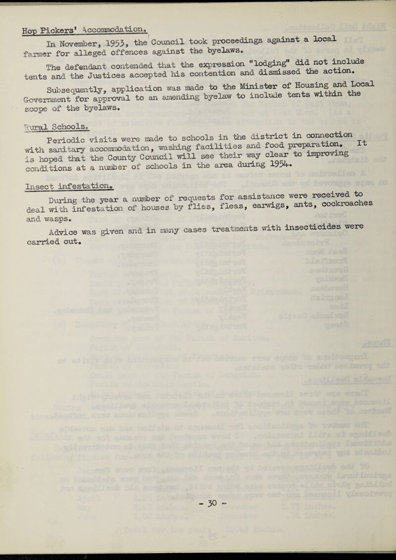 Hop Pickers* Accommodation, In November, 1953, the Council took proceedings against a local farmer for alleged offences against the byelaws. The defendant contended that the expression lodging bid not include tents and the Justices accepted his contention and dismissed the action. Subsequently, application Government for approval to an scope of the byelaws. was made to the Minister of Housing and Local amending byelaw to include tents within the bural Schools? Periodic visits were made to schools in the district in connection with sanitary accommodation, washing facilities and food P^P^tron. It is hoped that the County Council will see their way clear to improving conditions at a number of schools in the area during 1934* Insect infestation. During the year a number of requests deal with infestation of houses by fli&t>. for assistance were received to fleas, earwigs, ants, cockroaches and wasps. Advice was given ana in many cases treatments with insecticides were carried out. — 3^ *°