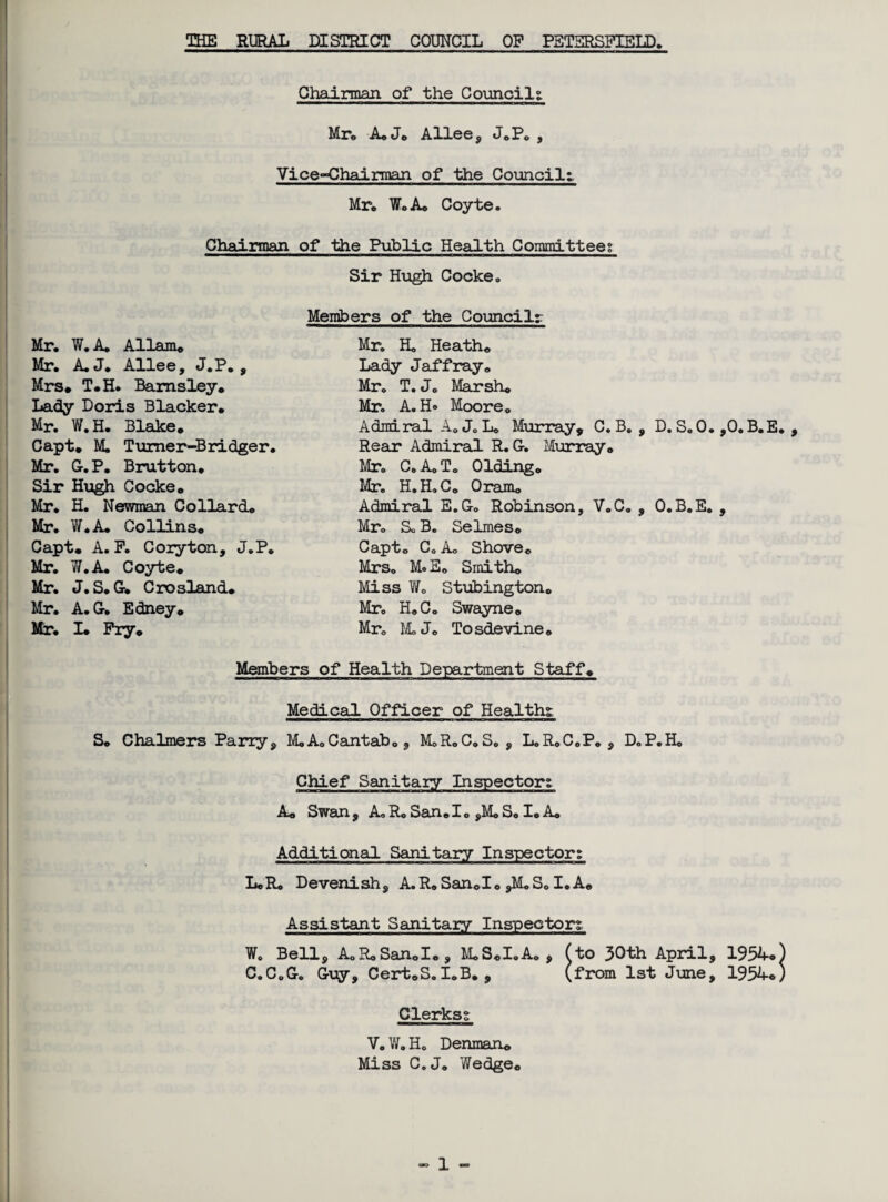 Chairman of the Councils Mr. A#J# Allee, J.P. , Vice-Chairman of the Council! Mr. Wo A* Coyte. Chairman of the Public Health Committee? Mr. W.A. Allans Mr. A.J. Allee, J.P. , Mrs# T#H. Barnsley# Lady Doris Blacker# Mr. W.H. Blake# Capt# M. Tumer-Bridger. Mr. G. P. Brutton# Sir Hugh Cocke# Mr. H. Newman Collard# Mr. W.A. Collins# Capt. A. F. Coryton, J.P. Mr. W.A. Coyte# Mr. J. S. G. Crosland# Mr. A.G. Edney# Mr. I# Fry# Sir Hugh Cocke. Members of the Council? Mr. Ho Heath# Lady Jaffray. Mr. T. Jo Marsh# Mr. A. H® Moore. Admiral A. J. L. Murray, C. B. , D. S. 0. ,0. B.E. , Rear Admiral R. G-. Murray# Mr. Co A. To Olding# Mr. H.H.C. Oram# Admiral E.G-. Robinson, V.C, , O.B.E. , Mr. Sc B. Selmes# Capt. Co A. Shove# Mrs. Mo E# Smith# Miss V/0 Stubington# Mr. H#C. Swayne# Mr. M.J# Tosdevine# Members of Health Department Staff# Medical Officer of Health; S# Chalmers Parry, MoA.Cantab., MoRoC.S. , LoRoC.P. , DoP.H, Chief Sanitary Inspector? A# Swan , Ao Ro San# I o ,Mo So I# A# Additional Sanitary Inspector? LcR. Devenish, A.R# San#I# ,M.S0 I. A# Assistant Sanitary Inspector? W. Bell, A.RoSan#I#, M#S#I.A. , (to 30th April, 1954®) C.C.G-. Guy, Cert.S.IoB. , (from 1st June, 1934#) Clerks? V.W.H. Denman# Miss C. J. Yfedge#