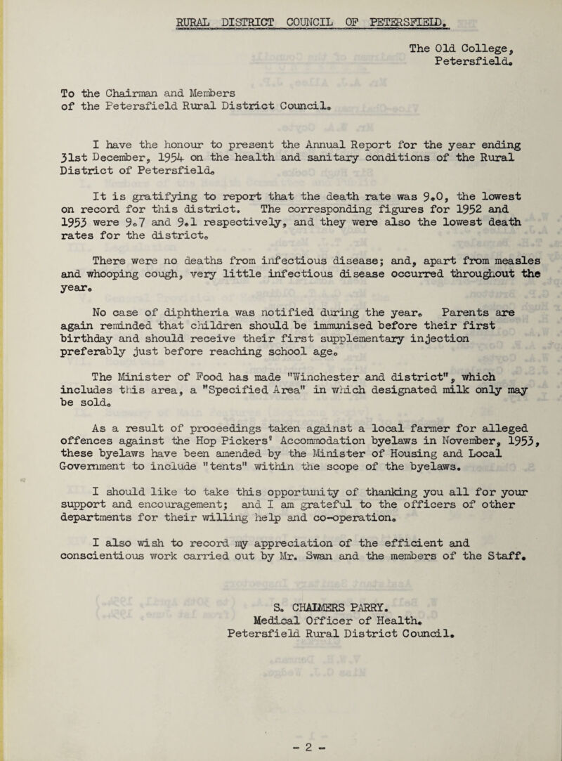 The Old College, Petersfield. To the Chairman and Members of the Petersfield Rural District Council® I have the honour to present the Annual Report for the year ending 31st December, 1954 on the health and sanitary conditions of the Rural District of Petersfield® It is gratifying to report that the death rate was 9«0, the lowest on record for this district. The corresponding figures for 1952 and 1955 were 9<>7 and 9*1 respectively, and they were also the lowest death rates for the district® There were no deaths from infectious disease; and, apart from measles and whooping cough, very little infectious disease occurred throughout the year® No case of diphtheria was notified during the year® Parents are again reminded that children should be immunised before their first birthday and should receive their first supplementary injection preferably just before reaching school age0 The Minister of Pood has made Winchester and district, which includes this area, a Specified Area in which designated milk only may be sold® As a result of proceedings taken against a local farmer for alleged offences against the Hop Pickers” Accommodation byelaws in November, 1955, these byelaws have been amended by the Minister of Housing and. Local Government to include tents within the scope of the byelaws® I should like to take this opportunity of thanking you all for your support and encouragement; and I am grateful to the officers of other departments for their willing help and co-operation® I also wish to record ray appreciation of the efficient and conscientious work carried out by Mr. Swan and the members of the Staff. S* CHALMERS PARRY. Medical Officer of Health. Petersfield Rural District Council.