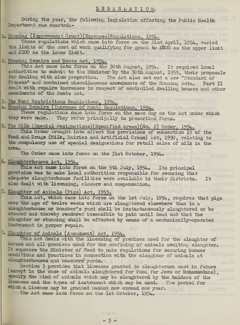 legislation During the year, the following legislation affecting the Public Health Department was enacteds- 1. Housing (Improvement Grant) (Expenses)Regulations. 1954o These regulations which came into force on the 21st April, 1954, varied the limits of the cost of work qualifying for grant to £800 as the upper limit and £100 as the lower limito 20 Housing Repairs and Rents Act, 1954* This Act came into force on the 50th August, 1954* It required local authorities to submit to the Minister by the 30th August, 1955, their proposals for dealing with slum properties0 The Act also set -out a new Standard of Fitness and contained miscellaneous amendments of the Housing Acts. Part II dealt with repairs increases in respect of controlled dwelling houses and other amendments of the Rents Act* 3® The Rent Restrictions Regulations. 1954c 4* Housing Repairs (Increase of Rent) Regulations. 1954o These regulations came into force on the same day as the Act under which they were made. They refer principally to prescribed formse 5o The Milk (Special Designations)(Specified Areas)(Nqp 2) Order. 1954* This Order brought into effect the provisions of subsection 19 of the Food and Drugs (Milk, Dairies and Artificial Cream) Act, 1950, relating to the compulsory use of special designations for retail sales of milk in the area* The Order came into force on the 31st October, 1954* 60 Slaughterhouses Act. 1954* This Act came into force on the 5th July, 1954« Its principal provision was to make local authorities responsible for securing that adequate slaughterhouse facilities were available in their districts* It also dealt with licensing, closure and compensation* 7* Slaughter of Animals (Pigs) Act. 1953o This Act, which came into foi^ce on the 1st July, 1954? requires that pigs over the age of twelve weeks which are slaughtered elsewhere than in a slaughterhouse or knacker* s yard shall be instantaneously slaughtered or be stunned and thereby rendered insensible to pain until dead and that the slaughter or stunning shall be effected by means of a mechanically-operated instrument in proper repair* Slaughter of Animals (Amendment) Act, 1954* This Act deals with the licensing of premises used for the slaughter of horses and all premises used for the confining of animals awaiting slaughter. It empowers the Minister of Food to make regulations for securing humane conditions and practices in connection with the slaughter of animals at slaughterhouses and knackers' yards* Section 3 provides that licences granted to slaughtermen must in future vexcept in the case of animals slaughtered for food for Jews or Mohammedans), specify the kind of animals which rnay be slaughtered by the holders of the licences and the types of instrument which may be used. The period for which a licence may be granted cannot now exceed one year* The Act came into force on the 1st October, 1954a
