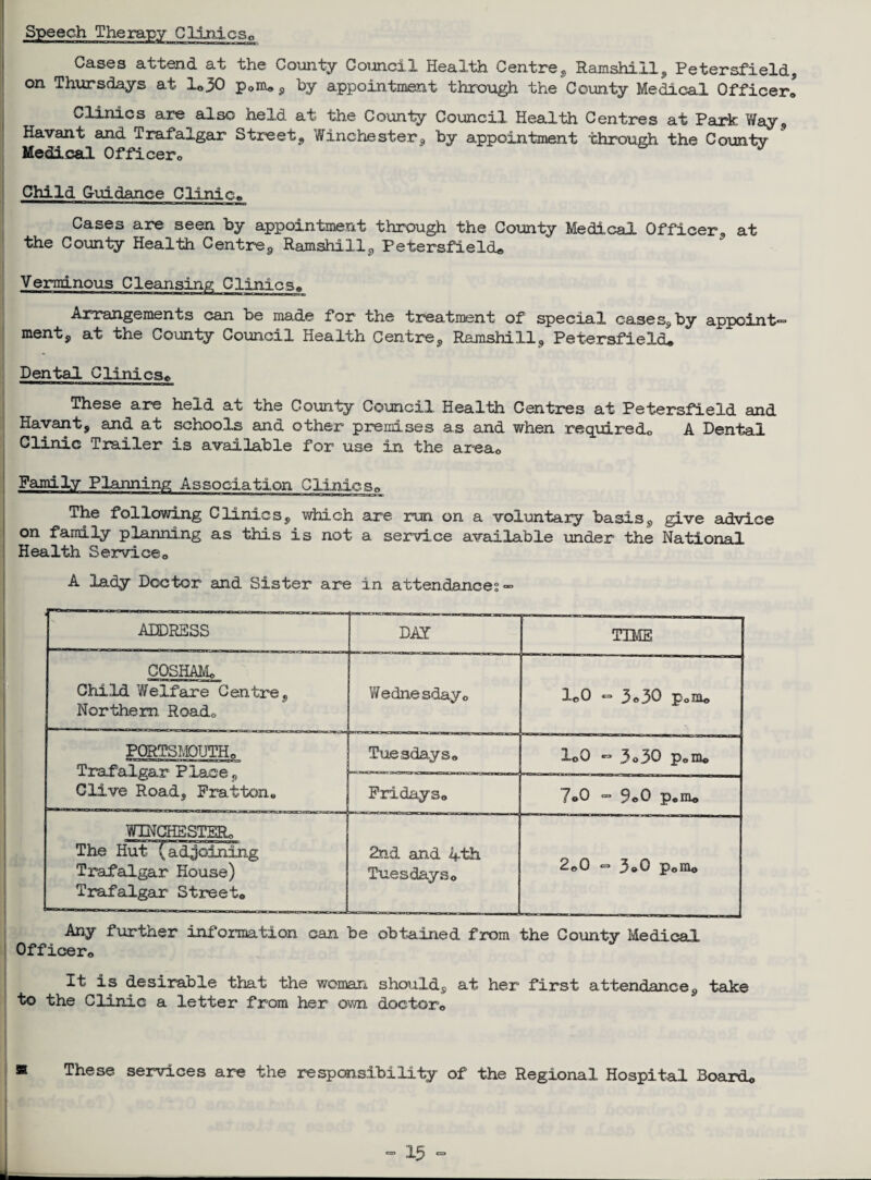 Speech Therapy Glintcs0 Cases attend at the County Council Health Centre, Ramshill, Petersfield, on Thursdays at lo30 p0m* , by appointment through the County Medical Officer, Clinics are also held at the County Council Health Centres at Park Way , Havant and Trafalgar Street, Winchester, by appointment through the County Medical Officer, Child G-uidance Clinic, Cases are seen by appointment through the County Medical Officer, at the County Health Centre, Ramshill, Petersfield* Verminous Cleansing Clinics, Arrangements can be made for the treatment of special cases, by appoint- ment, at the County Council Health Centre, Ramshill, Petersfield. Dental Clinics* These are held at the County Council Health Centres at Petersfield and Havant, and at schools and other premises as and when required,, A Dental Clinic Trailer is available for use in the area<> Family Planning Association Clinics,, The following Clinics, which are run on a voluntary basis, give advice on family planning as this is not a service available under the National Health Service,, A lady Doctor and Sister are in attendances — ADDRESS DAY TIME COSHAMo Child Welfare Centre, Northern Road,, Wednesday o leO — 3*30 poUu PORTSMOUTH,, Trafalgar Place, Clive Road, Fratton, Tuesdays8 ioO «=> 3o30 p„m® Fridays* 7»0 - 9„0 p„m« WINCHESTER* The Hut {adjoining Trafalgar House) Trafalgar Street,, 2nd and 4th Tuesdays,, 2*0 - 3®0 pom© Any further information can be obtained from the County Medical Officer,, ^t is desirable that the woman should, at her first attendance, take to the Clinic a letter from her own doctor*. These services are the responsibility of the Regional Hospital 3oardo