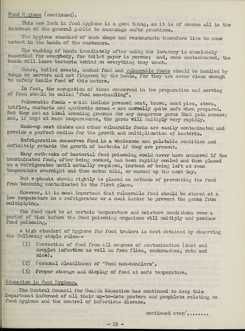 Pood Hygiene (continued) „ This new look in food hygiene is a good tiling, as it is of course all in the interest oi the general public to encourage safer practices* The hygiene standard of such shops and restaurants therefore lies to some extent in the hands of the customers, ihe washing of hands immediately after using the lavatory is absolutely essential ior everybody, for toilet paper is porousj said, once contaminated, the hands will leave bacteria behind on everything they touch® Cakes, boiled sweets, cooked food and vulnerable foods should be handled by tongs or servers and not fingered by the hands, for they are never clean enough to safely handle food of this nature® In fact, the occupation of those concerned in the preparation and serving of food should be called food non-handling0 Vulnerable foods - which include pressed meat, brawn, meat pies, stews, trifles, custards and synthetic cream - are normally quite safe when prepared. But they act as ideal breeding grounds for any dangerous germs that gain access; and, if Kept at warm temperatures, the germs will multiply very rapidly. Made-up meat dishes and other vulnerable foods are easily contaminated and provide a perfect medium for the growth and multiplication of bacteria. Reirigeration conserves food in a wholesome and palatable condition and definitely retards the growth of bacteria if they are presente. Many outbreaks of bacterial food poisoning would never have occurred if the incriminated food, after being cooked, had been rapidly cooled and then placed in a refrigerator until actually required, instead of being left at room temperature overnight and then eaten cold, or warmed up the next day* But errrphasis should rightly be placed on methods of preventing the food from becoming contaminated in the first place. However, it is most important that vulnerable food should be stored at a low temperature in a refrigerator or a cool larder to prevent the germs from multiplying. The food must be at certain temperature and moisture conditions over a period of time before the food poisoning organisms will multiply and produce food poisoning. A high standard of hygiene for food traders is best obtained by observing the following simple rules:- (1) Protection of food from all sources of contamination (dust and droplet infection as well as from flies, cockroaches, rats and mice)* (2) Personal cleanliness of food non-handlers. (3) Proper storage and display of food at safe temperature. Education in Pood Hygiene. The Central Council for Health Education has continued to keep this Department informed of all their up-to-date posters and pamphlets relating to food hygiene and the control of infectious disease. continued over/.»,,... *