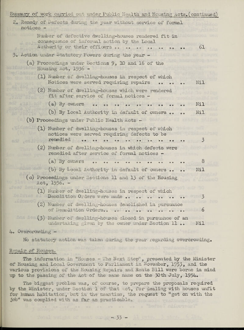 Summary of work carried out i.'uider Public Health and Housing Acts, (continued') 2, Remedy of defects during the year without service of formal notices - Number of defective dwelling-houses rendered fit in consequence of infernal action by the Local, Authority or their officers • » O • © C 0 9 * V • 3* Action under Statutory Powers during the year - (a) Proceedings under Sections 9? 10 and 16 of the Housing Act, 1936 - (1) Number of dwelling-houses in respect of which Notices were served requiring repairs (2) Number of dwelling-houses which were rendered fit after service of formal notices - (a) By owners «* «© *« *• * * * ® © • • (b) By Local Authority in default of owners (b) Proceedings under Public Health Acts - (1) Numb er of dwelling-houses in respect of which notices were served requiring defects to be *9 <9 tt *0 00 00 remedied ft • 0 9 9 € (2) Number of dwelling-houses in which defects were remedied after service of formal notices - * + « o 00 © © (a) By owners *© . * (b) By Local Authority in default of owners (c) Proceedings under Sections 1.1 and 13 of the Housing Act, 1936. - (l) Number of dwelling-houses in respect of which Demolition Orders were made * ft ft ft ft Oft 90 (2) Number of dwelling-houses demolished in pursuance of Demolition Orders.. 9 9 9 0 ft ft ©ft (3) Number of dwelling-houses closed in pursuance of an undertaking given by the owner under Section 11 ,, 61 Nil Nil Nil 8 Nil 3 6 Nil A* Overcrowding - No statutory action was taken during the year regarding overcrowding. Repair of Housese The information in ’’Houses - The Next Step” , presented by the Minister of Housing and Local Government to Parliament in November, 1953 9 and the various provisions of the Housing Repairs and Rents Bill were borne in mind up to the passing of the Act of the same name on the 30th July, 1954* The biggest problem was, of course, to prepare the proposals required by the Minister, under Section 1 of that .ct, for dealing with houses unfit for human habitation, but in the meantime, the request to “get on with the job” was complied with as far as practicable..-,