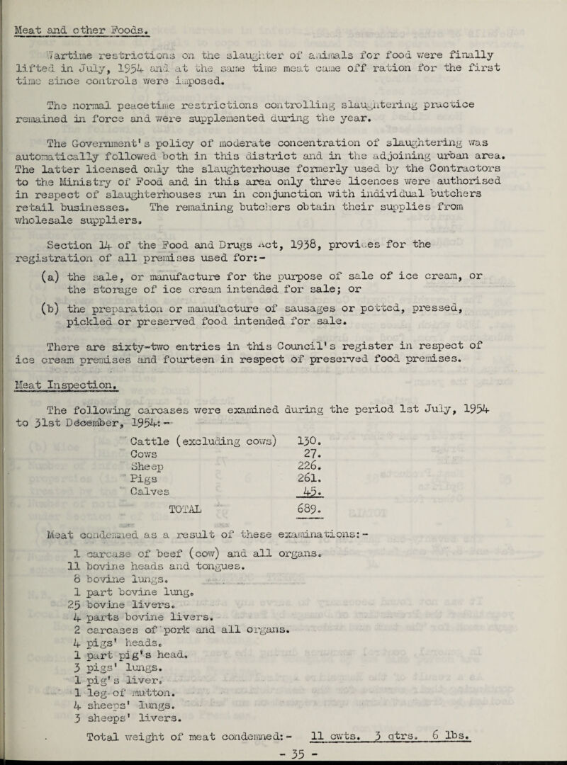 _ Meat and other Foods .Tartime restrictions on the slaughter of a.iiinals for food were finally lifted in July, 1554 and at the same time meat came off ration for the first time since controls were imposed. The normal peacetime restrictions controlling slaughtering practice remained in force and were supplemented during the year. The Government's policy of moderate concentration of slaughtering was automatically followed both in this district and in the adjoining urban area. The latter licensed only the slaughterhouse formerly used by the Contractors to the Ministry of Food and in this area only three licences were authorised in respect of slaughterhouses run in conjunction with individual butchers retail businesses. The remaining butchers obtain their supplies from wholesale suppliers. Section 14- of the Food and Drugs ^ct, 1958, provides for the registration of all premises used for:- (a) the sale, or manufacture for the purpose of sale of ice cream, or the storage of ice cream intended for sale; or (b) the preparation or manufacture of sausages or potted, pressed, pickled or preserved food intended for sale. There are sixty-two entries in this Council1s register in respect of ice cream premises and fourteen in respect of preserved food premises. The following carcases were examined during the period 1st July, 1954 to 31st December, 1954: - Cattle (excluding cows) 130. Cows 27. Sheep 226. Pigs 261. Calves 45* TOTAL 689. Meat condemned as a result of these examinations:- 1 carcase of beef (cow) and all organs, 11 bovine heads and tongues. 8 bovine lungs. 1 part bovine lung. 2.5 bovine livers. 4- parts bovine livers. 2 carcases of'pork and all organs. 4 pigs' heads, 1 part pig's head, 3 pigs' lungs. 1 pig’s liver. 1. leg- of mutton. 4 sheeps’ lungs. 3 sheeps’ livers. Total weight of meat condemned: - 11 cwts. 3 qtrs, 6 lbs.