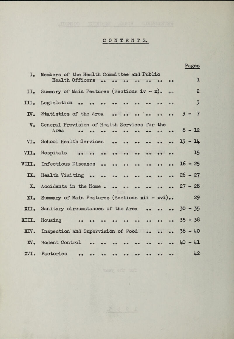 CONTENTS. Pages I* Members of the Health Committee and Public Health Officers .. • • .. .. .. • • •• 1 II# Summary of Main Features (Sections iv “ x), .. 2 III. Legislation .. .. .. .. .. .. .. 3 IV. Statistics of the Area .. .. .. •• 3- 7 V. General Provision of Health Services for the Area •• •• •• .. •• •• *• .. •• 8-12 VI. School Health Services .. .. •• .• •• .. 13-14 VII. Hospitals •• o. •• •• .. •• •• .. .. 13 VHI. Infectious Diseases •• .. .. .. •• .. •• 16—25 DU Health Visiting .. «. .. .. .. .. .. 26-27 X. Accidents in the Home • •• •. . ..27-28 XI. Summary of Main Features (Sections xii - xvi).. 29 XU. Sanitary circumstances of the Area •• .. .. 30-33 XIII. Housing .. .. .. 35-38 XIV. Inspection and Supervision of Food •• •• •• 38-40 XV. Rodent Control .. .. .. .. 40-41 XVI. Factories •• •• .. .. .. ... 42
