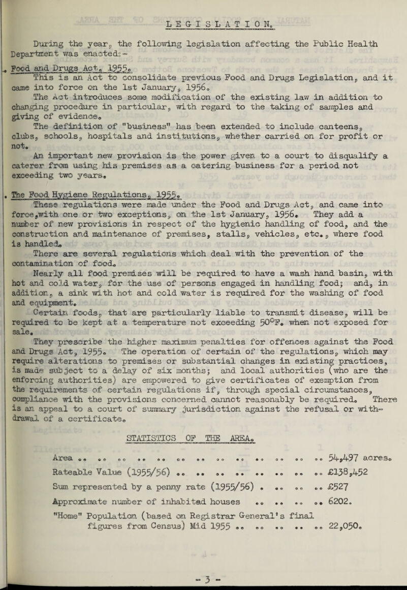 LEGISLATION During the year, the following legislation affecting the Public Health Department was enacted? ~ Feed and Drugs Act,, 19550 This is an Act to consolidate previous Pood and Drugs Legislation, and it came into force on the 1st January, 19560 The Act introduces some modification of the existing lav/ in addition to changing procedure in particular, with regard to the taking of samples and giving of evidence* The definition of business lias been extended to include canteens, clubs, schools, hospitals and institutions., whether carried on for profit or not* An. important new provision is the power given to a court to disqualify a caterer from using his premises as a catering business for a period not exceeding two years* The Pood Hygiene Regulations « 1955« These regulations were made under the Pood and Drugs Act, and came into force,with one or two exceptions, on the 1st January, 1956* They add a number of new provisions in respect of the hygienic handling of food, and the construction and maintenance of premises, stalls, vehicles, etc*, where food is handled* There axe several regulations which deal with the prevention of the contamination of food* Nearly all food premises will be required to have a wash hand basin, with hot and cold water, for the use of persons engaged in handling food; and, in addition, a sink with hot and cold water is required for the washing of food and equipment* Certain, foods, that are particularly liable to transmit disease, will be required to be kept at- a temperature not exceeding 50°P« when not exposed for sale. They prescribe the higher maximum penalties for offences against the Pood and Drugs Act, 1955• The operation of certain of the regulations, which may require alterations to premises or substantial changes in existing practices, is made subject to a delay of six months; and. local authorities (who are the enforcing authorities) are empowered to give certificates of exemption from the requirements of certain regulations if, through special circumstances, compliance with the provisions concerned cannot reasonably be required* There is an appeal to a court of summary jurisdiction against the refusal or with- drawal of a certificate* STATISTICS OP THE AREA* o © o o o o O © <5 0 O Cl o © OO OC © O O O o o 9 0 © 0 ©0 90 90 OO 09 9 © O O 9 0 Area Rateable Value (1955/56) Sum represented by a penny rate (1955/56) Approximate number of inhabited houses Home Population (ba.sed an Registrar General’s final figures from Census) Mid 1955 9 0 0 9 9 0 90 90 90 OO OO 54,497 acres* £138,452 £527 6202. 22,050*